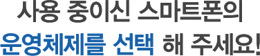 사용 중이신 스마트폰의 운영체제를 선택 해 주세요!