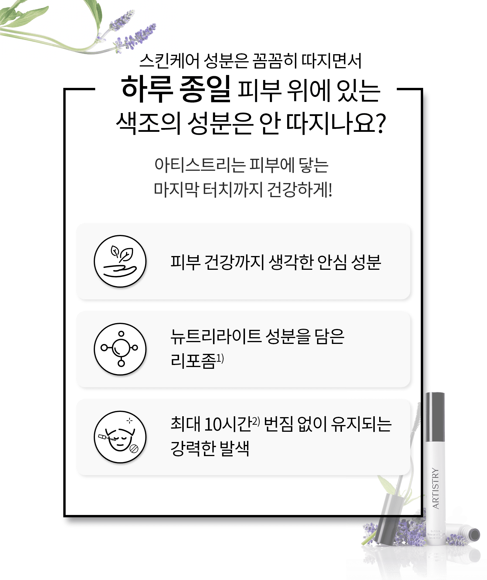 스킨케어 성분은 꼼꼼히 따지면서 하루종일 피부 위에 있는 색조의 성분은 안 따지나요? 아티스트리는 피부에 닿는 마지막 터치까지 건강하게! / 피부 건강까지 생각한 안심 성분, 뉴트리라이트 성분을 담은 리포좀, 최대 10시간 번짐 없이 유지되는 강력한 발색