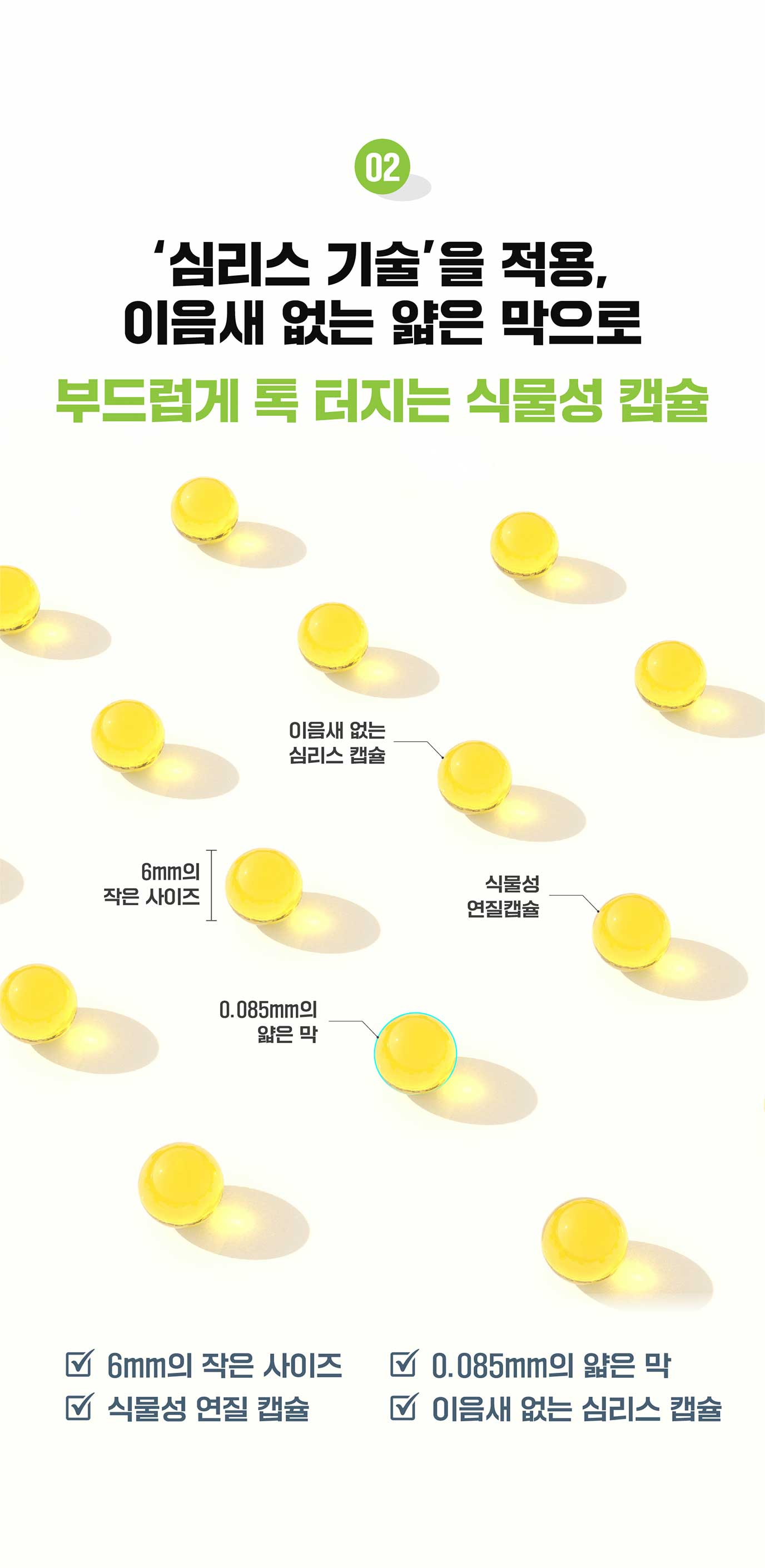 02 '심리스 기술'을 적용, 이음새 없는 얇은 막으로 부드럽게 톡 터지는 식물성 캡슐 / 6mm의 작은 사이즈 / 0.085mm의 얇은 막 / 식물성 연질 캡슐 / 이음새 없는 심리스 캡슐