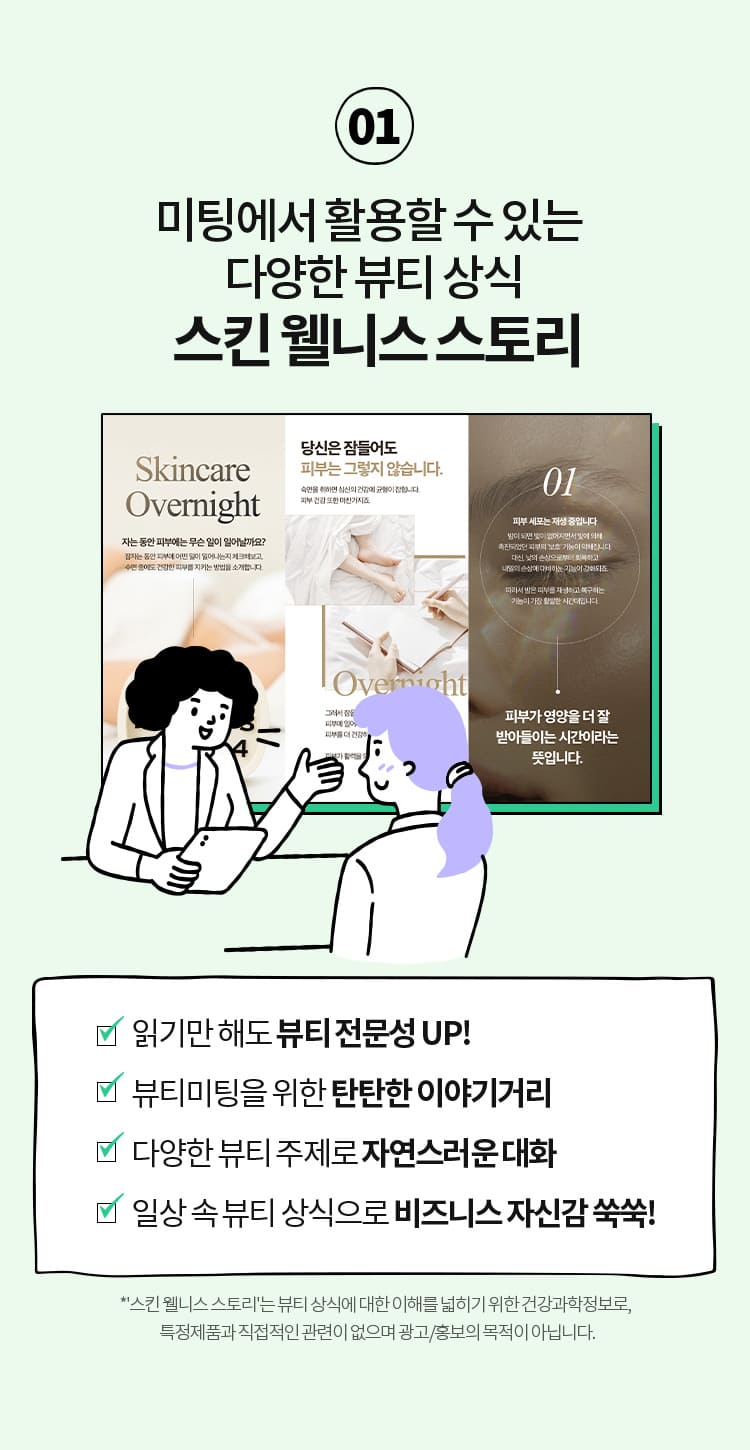 01 미팅에서 활용할 수 있는  다양한 뷰티 상식 스킨 웰니스 ·스토리 읽기만 해도 뷰티 전문성 UP! ·뷰티미팅을 위한 탄탄한 이야기거리 ·다양한 뷰티 주제로 자연스러운 대화 ·일상 속 뷰티 상식으로 비즈니스 자신감 쑥쑥! *'스킨 웰니스 스토리'는 뷰티 상식에 대한 이해를 넓히기 위한 건강과학정보로,  특정제품과 직접적인 관련이 없으며 광고/홍보 목적이 아닙니다.