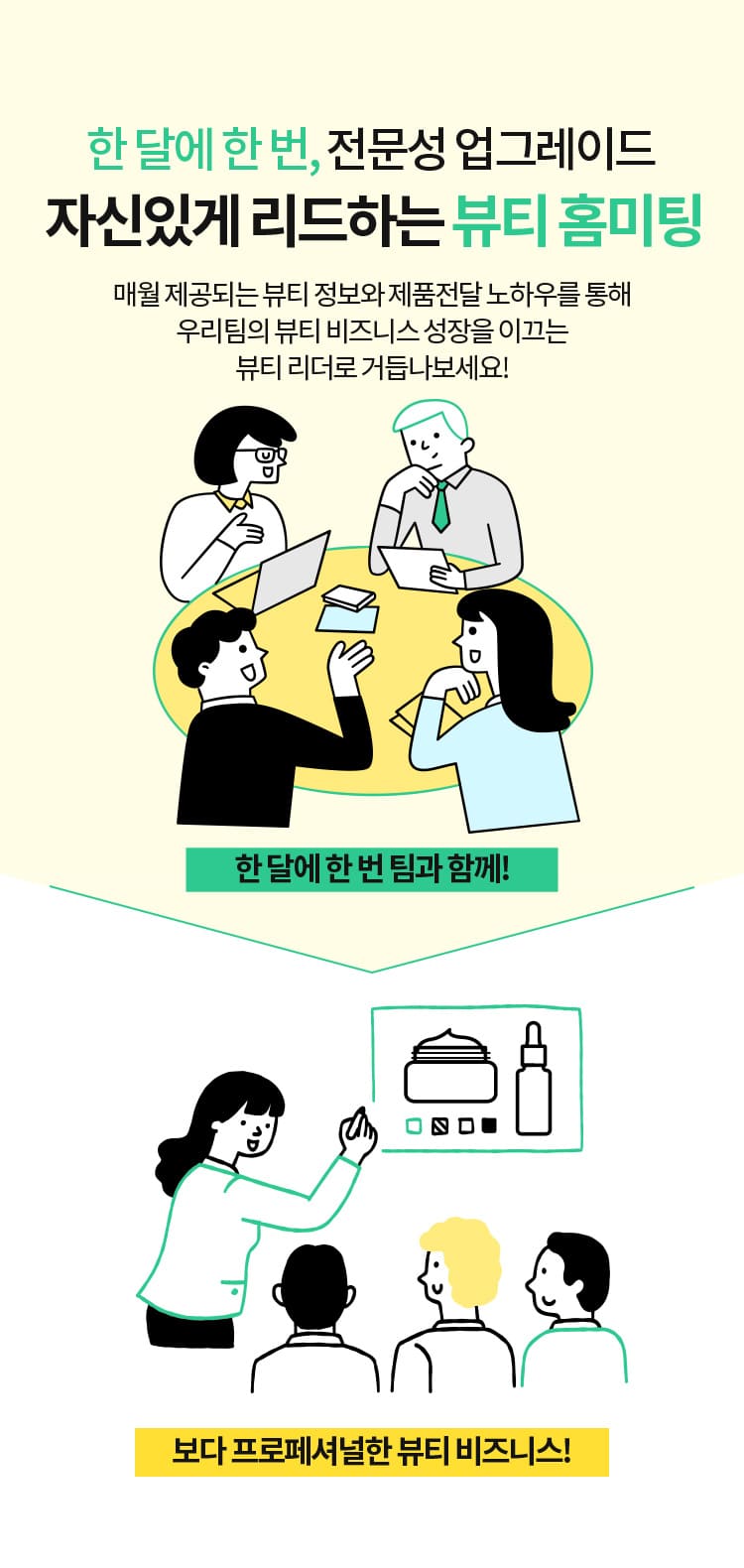 한 달에 한 번, 전문성 업그레이드 자신있게 리드하는 뷰티 홈미팅 매월 제공되는 뷰티 정보와 제품전달 노하우를 통해 우리팀의 뷰티 비즈니스 성장을 이끄는 뷰티 리더로 거듭나보세요! 한 달에 한 번 팀과 함께! > 보다 프로페셔널한 뷰티 비즈니스!