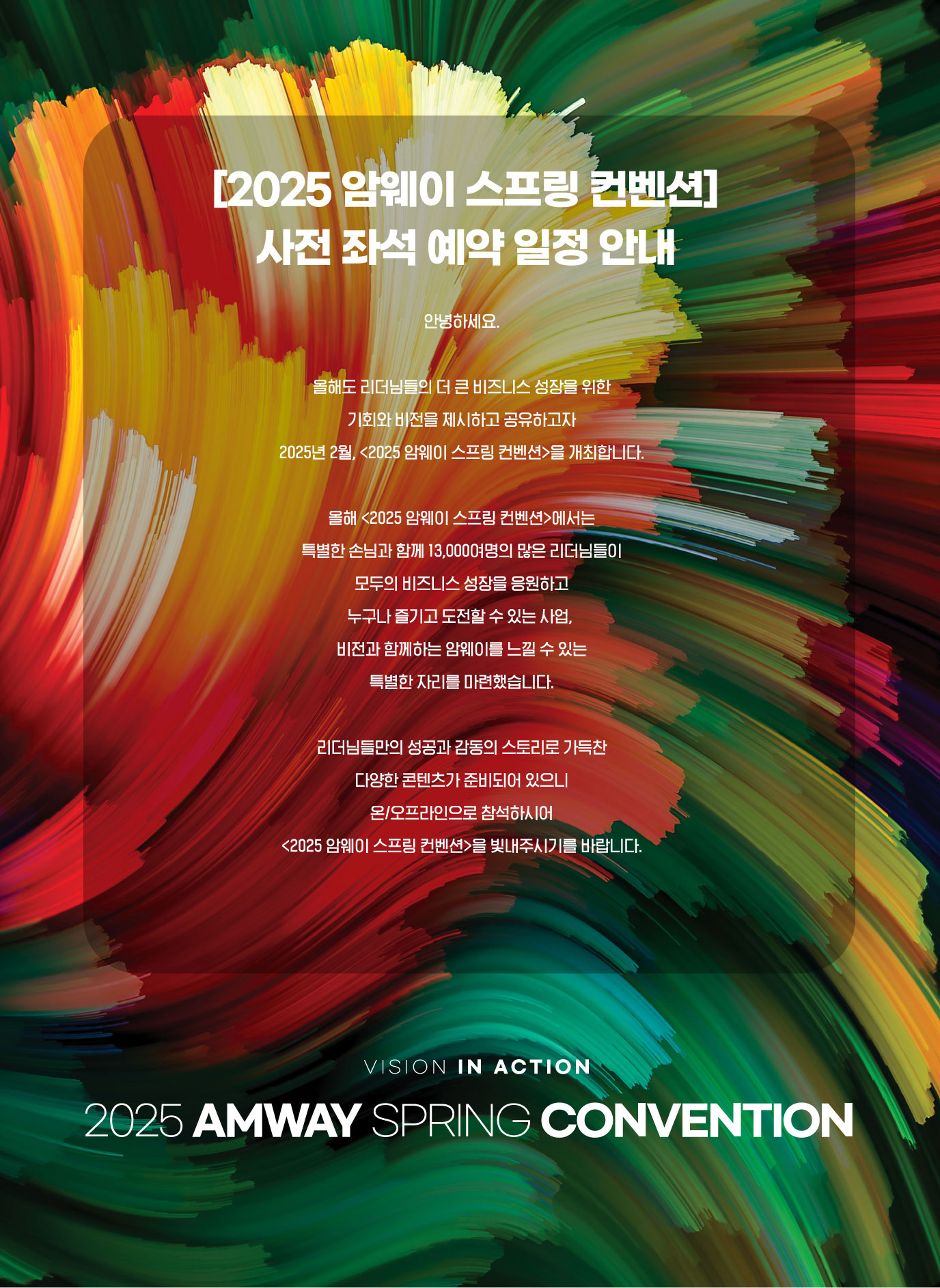 안녕하세요. 올해도 리더님들의 더 큰 비즈니스 성장을 위한 기회와 비전을 제시하고 공유하고자 2025년 2월, [2025 암웨이 스프링 컨벤션]을 개최합니다. 
        올해 [2025 암웨이 스프링 컨벤션]에서는 특별한 손님과 함께 13,000,000명의 많은 리더님들이 모두의 비즈니스 성장을 응원하고 누구나 즐기고 도전할 수 있는 사업, 비전과 함께하는 암웨이를 느낄 수 있는 특별한 자리를 마련했습니다.
        리더님들만의 성공과 감동의 스토리로 가득찬 다양한 콘텐츠가 준비되어 있으니 온/오프라인으로 참석하시어 [2025 암웨이 스프링 컨벤션]을 빛내주시기를 바랍니다.