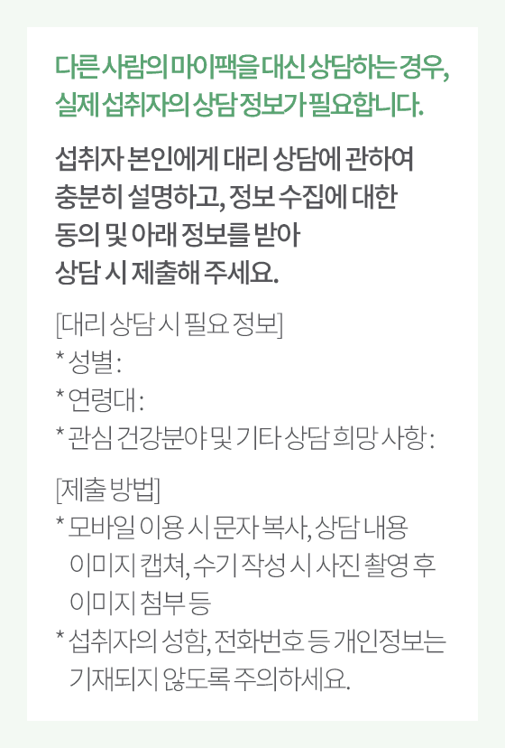 다른 사람의 마이팩을 대신 상담하는 경우, 실제 섭취자의 상담 정보가 필요합니다. 섭취자 본인에게 대리 상담에 관하여 충분히 설명하고,
                      정보 수집에 대한 동의 및 아래 정보를 받아 상담 시 제출해 주세요.
