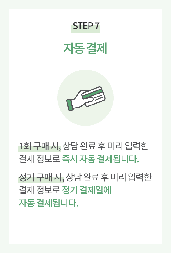 STEP 7.자동 결제. 1회 구매시, 상담 완료 후 미리 입력한 결제 정보로 즉시 자동 결제됩니다. 
                      정기 구매 시, 상담 완료 후 미리 입력한 결제 정보로 정기 결제일에 자동 결제됩니다.