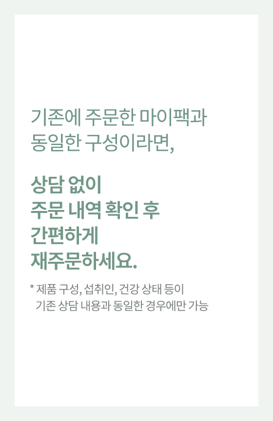 기존에 주문한 마이팩과 동일한 구성이라면, 상담 없이 주문 내역 확인 후 간편하게 재주문하세요.