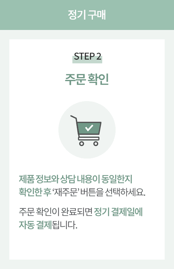 정기 구매 STEP 2 주문 확인. 제품 정보와 상담 내용이 동일한지 확인한 후 재주문 버튼을 선택하세요. 
                      주문 확인이 완료되면 정기 결제일에 자동 결제됩니다.