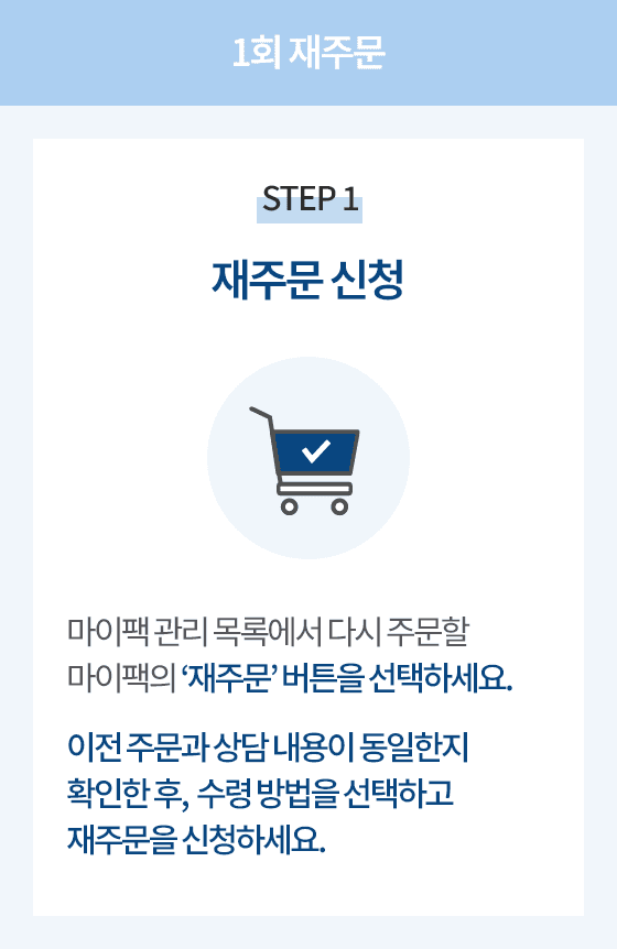 1회 재주문 STEP 1 재주문 신청. 마이팩 관리 목록에서 다시 주문할 마이팩의 재주문 버튼을 선택하세요.
                      이전 주문과 상담 내용이 동일한지 확인한 후, 수령 방법을 선택하고 재주문을 신청하세요.