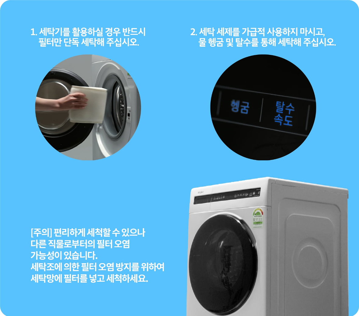 1. 세탁기를 활용하실 경우 반드시 필터만 단독 세탁해 주십시오. 2. 세탁 세제를 가급적 사용하지 마시고, 물 헹굼 및 탈수를 통해 세탁해 주십시오. [주의] 편리하게 세척할 수 있으나, 다른 직물로부터의 필터 오염 가능성이 있습니다. 세탁조에 의한 필터 오염 방지를 위하여 세탁망에 필터를 넣고 세척하세요.