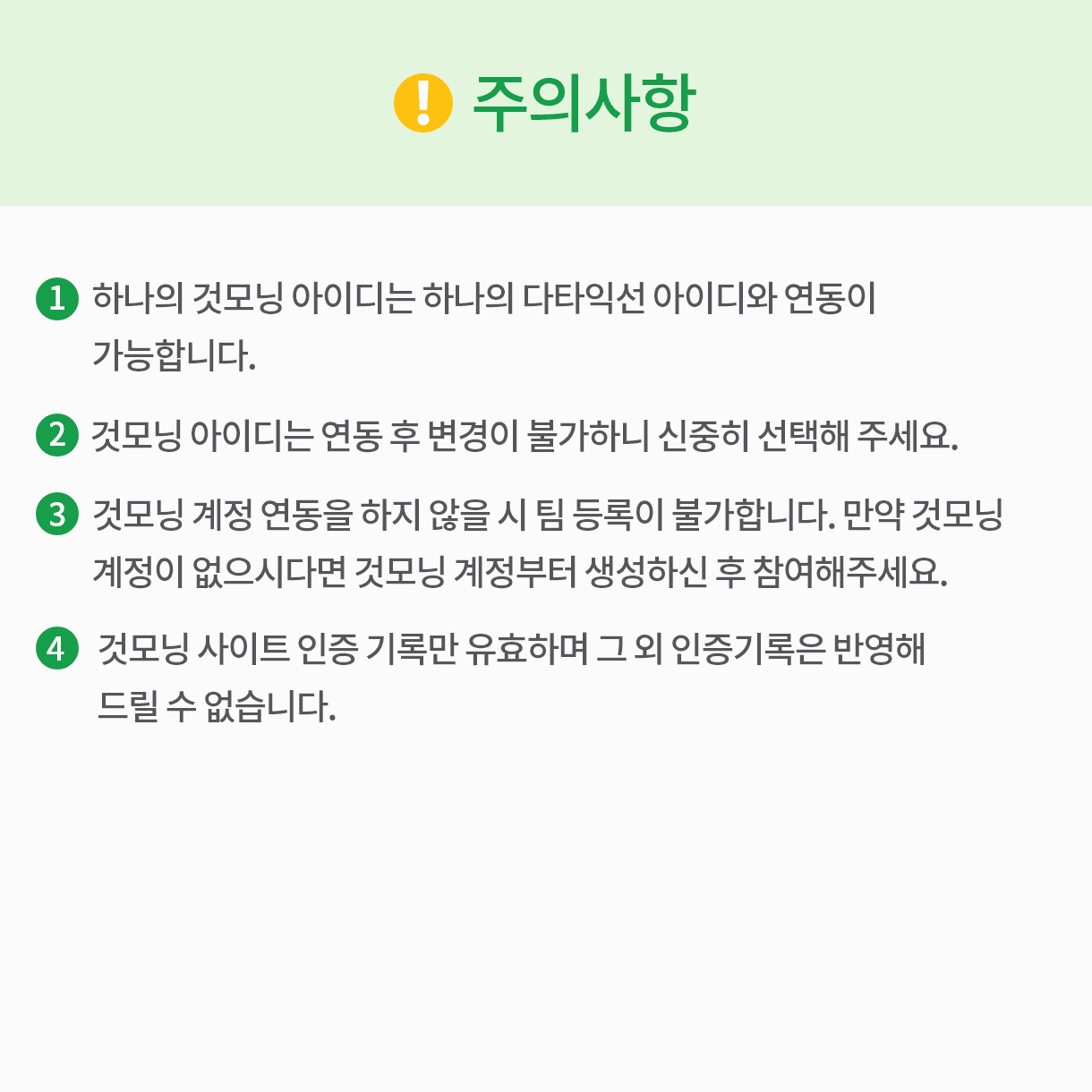 주의사항 1.하나의 것모닝 아이디는 하나의 다타익선 아이디와 연동이 가능합니다. 2.것모닝 아이디는 연동 후 변경이 불가하니 신중히 선택해 주세요. 3.것모닝 계정 연동을 하지 않을 시 팀 등록이 불가합니다. 만약 것모닝 계정이 없으시다면 것모닝 계정부터 생성하신 후 참여해주세요. 4.것모닝 사이트 인증 기록만 유효하며 그 외 인증기록은 반영해 드릴 수 없습니다.