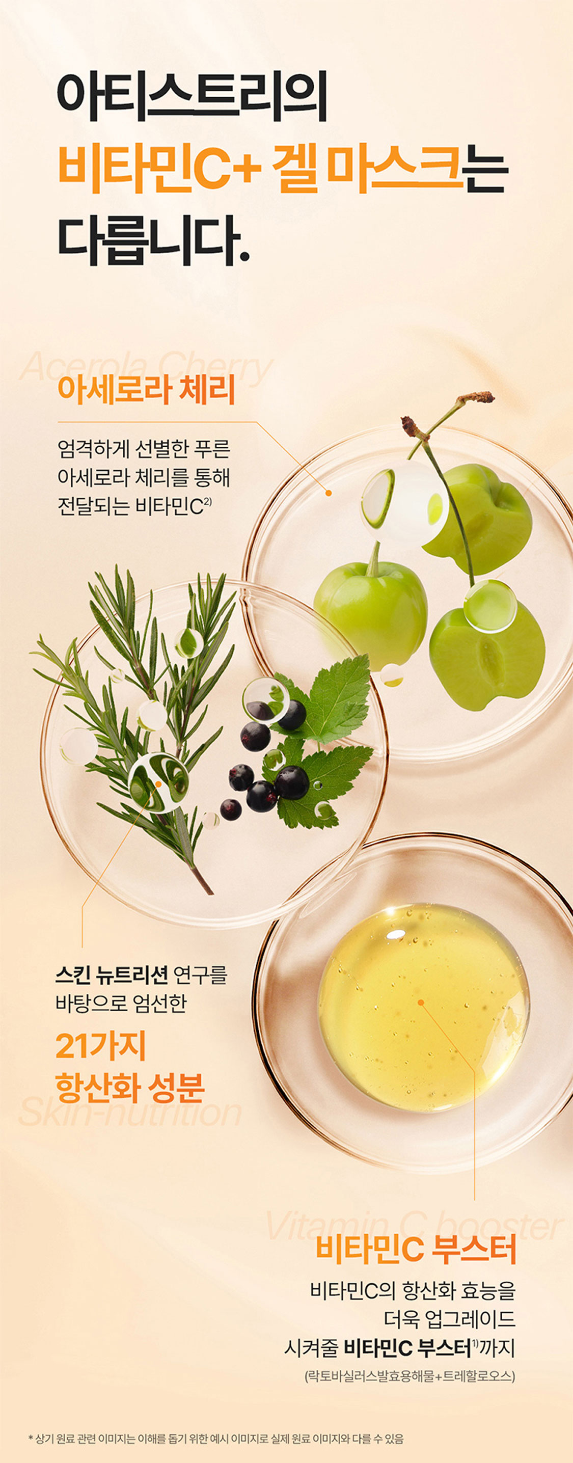 아티스트리의 비타민C+ 겔 마스크는 다릅니다. 아세로라 체리 엄격하게 선별한 푸른 아세로라 체리를 통해 전달되는 비타민C4) 스킨 뉴트리션 연구를 바탕으로 엄선한 21가지 항산화 성분 비타민C 부스터 비타민C의 항산화 효능을 더욱 업그레이드 시켜줄 비타민C 부스터1)까지(락토바실러스발효용해물+트레할로오스) *상기 원료 관련 이미지는 이해를 돕기 위한 이미지로 실제 원료 이미지와 다를 수 있음 1) 원료적 특성에 한함. 2) 각 피부 톤에 대한 효과 설명은 질병에 따른 증상이나 개인이 가진 기본 피부색 변화를 의미하는 것이 아님 3) 인체적용시험결과 / 시험기관 : (주)앨리즈 / 시험기간 : 2024.0709~2025.0725 / 피험자 : 만 24세~58세 여성 30명 / 제품 1회 사용 직후와 비교한 데이터로 일지적 효과일 수 있음 4) 아티스트리 스킨 뉴트리션 브라이트닝 비타민 C+ 겔 마스크에 함유된 비타민C 공급원/원료 중 일부에 해당함(아세로라추출물)