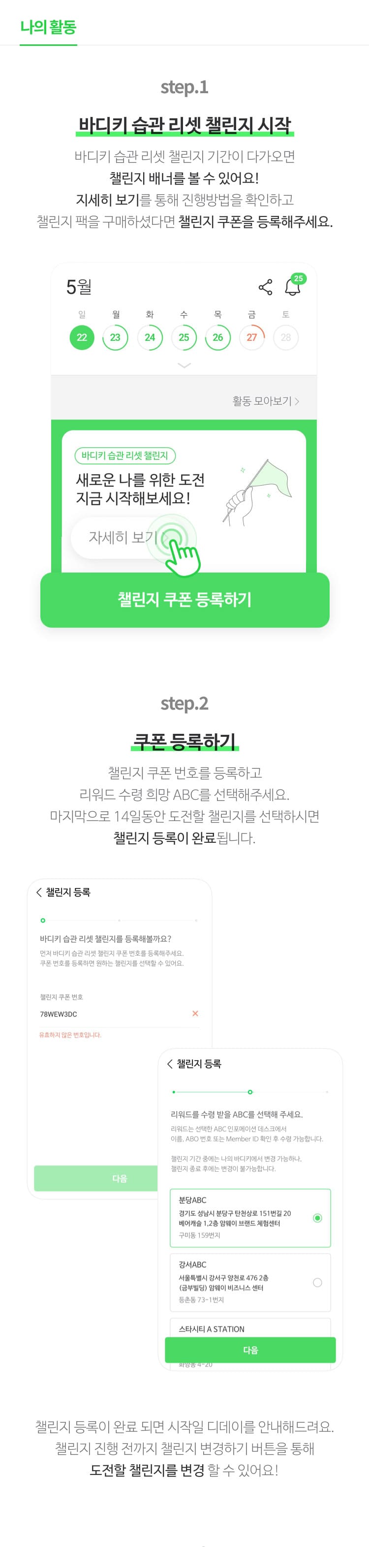 step.1 : 바디키 습관 리셋 챌린지 시작 바디키 습관 리셋 챌린지 기간이 다가오면 챌린지 배너를 볼수 있어요! 자세히 보기를 통해 진행방법을 확인하고 챌린지 팩을 구매하셨다면 챌린지 쿠폰을 등록해주세요.                        step.2 : 쿠폰 등록하기 챌린지 쿠폰 번호를 등록하고 리워드 수령 희망 ABC를 선택해주세요. 마지막으로 14일동안 도전할 챌린지를 선택하시면 챌린지 등록이 완료 됩니다.                        step.3 : 챌린지 진행중 챌린지 진행중에는 진행일자, 인증현황, 남은일정, 인증 여부를 확인 할 수 있어요! 인증 전이라면 오늘의 인증 가능 시간을 확인하고 인증을 진행해주세요! 자세히 보기 버튼을 통해 챌린지 진행 내용을 확인해보세요. 챌린지 자세히 보기 화면에서는 인증 가능 시간 전까지 챌린지 이미지를 수정 또는 삭제 할수 있어요. 또한 챌린지 현황 전체보기를 통해 인증은 잘 하고 있는지, 누락한 날은 없는지 한 눈에 확인 할 수 있어요. 이미지 저장하기로 챌린지 현황도 함께 확인해보세요!                        step.4 : 챌린지 종료 및 심사기간 챌린지 종료와 동시에 심사가 진행됩니다. 심사기간은 약 1주일 정도 소요되며 심사 완료 시 바디키앱을 통해 결과가 안내됩니다.                       step.5 : 챌린지 심사완료 바디키 앱에서 심사 결과와 함께 자세히 보기 버튼을 통해 심사결과 상세 내용을 볼 수 있어요.