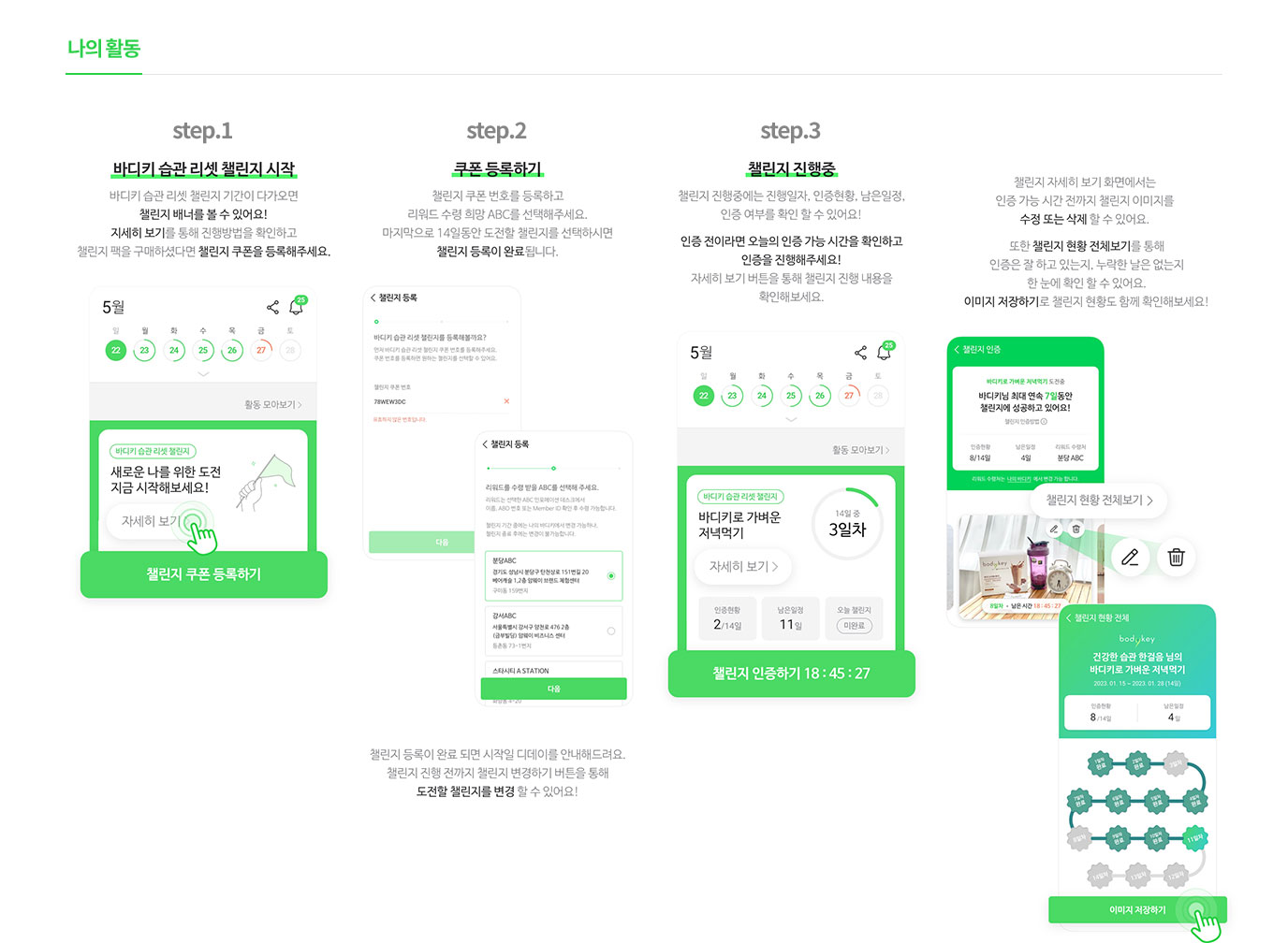 나의활동 -                       step.1 : 바디키 습관 리셋 챌린지 시작 바디키 습관 리셋 챌린지 기간이 다가오면 챌린지 배너를 볼수 있어요! 자세히 보기를 통해 진행방법을 확인하고 챌린지 팩을 구매하셨다면 챌린지 쿠폰을 등록해주세요.                        step.2 : 쿠폰 등록하기 챌린지 쿠폰 번호를 등록하고 리워드 수령 희망 ABC를 선택해주세요. 마지막으로 14일동안 도전할 챌린지를 선택하시면 챌린지 등록이 완료 됩니다.                        step.3 : 챌린지 진행중 챌린지 진행중에는 진행일자, 인증현황, 남은일정, 인증 여부를 확인 할 수 있어요! 인증 전이라면 오늘의 인증 가능 시간을 확인하고 인증을 진행해주세요! 자세히 보기 버튼을 통해 챌린지 진행 내용을 확인해보세요. 챌린지 자세히 보기 화면에서는 인증 가능 시간 전까지 챌린지 이미지를 수정 또는 삭제 할수 있어요. 또한 챌린지 현황 전체보기를 통해 인증은 잘 하고 있는지, 누락한 날은 없는지 한 눈에 확인 할 수 있어요. 이미지 저장하기로 챌린지 현황도 함께 확인해보세요!                       