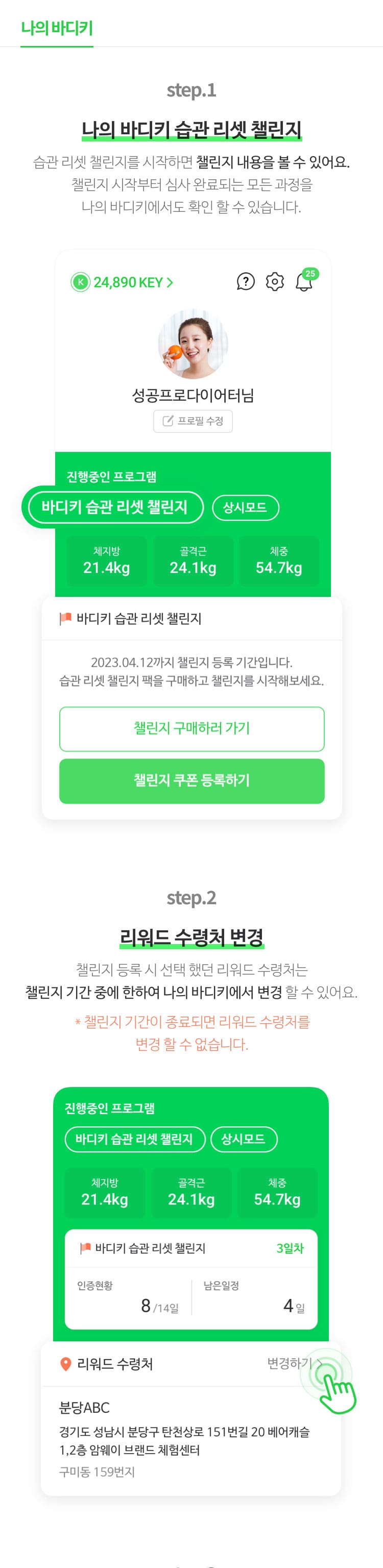 나의 바디키                       step.1 : 나의 바디키 습과 리셋 챌린지 습관 리셋 챌린지를 시작하면 챌린지 내용을 볼 수 있어요. 챌린지 시작부터 심사 완료되는 모든 과정을 나의 바디키에서도 확인 할 수 있습니다.                        step.2 : 리워드 수령처 변경 챌린지 등록 시 선택 했던 리워드 수령처는 챌린지 기간 중에 한하여 나의 바디키에서 변경 할 수 있어요. *챌린지 기간이 종료되면 리워드 수령처를 변경 할 수 없습니다.                        step.3 : 습관 리셋 챌린지 심사 결과 챌린지 심사 결과를 나의 바디키에서도 확인해보세요. 성공한 경우 리워드와 수령처를 볼 수 있어요. 실패한 경우 실패사유가 안내 됩니다.                        step.4 : 지난 챌린지 보기 이전에도 챌린지에 참여한 적이 있다면 '지난 프로그램 보기'를 통해 과거 도전했던 습관 리셋 챌린지의 기록을 자세히 확인해 보세요.                       챌린지에 성공하여 리워드를 수령한 적이 있다면, 이전 리워드 수령 기록도 볼 수 있습니다.