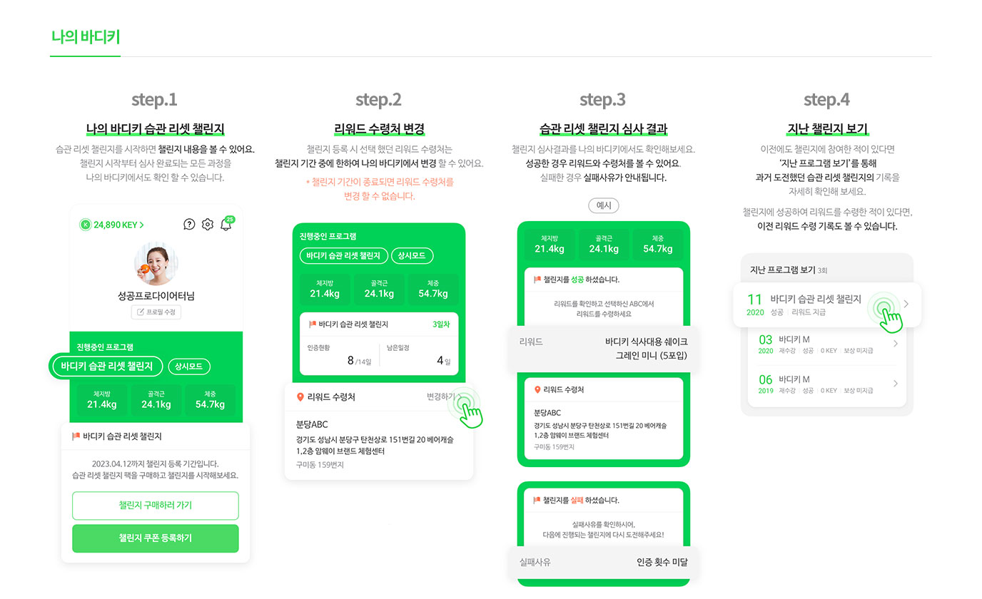 나의 바디키                       step.1 : 나의 바디키 습과 리셋 챌린지 습관 리셋 챌린지를 시작하면 챌린지 내용을 볼 수 있어요. 챌린지 시작부터 심사 완료되는 모든 과정을 나의 바디키에서도 확인 할 수 있습니다.                        step.2 : 리워드 수령처 변경 챌린지 등록 시 선택 했던 리워드 수령처는 챌린지 기간 중에 한하여 나의 바디키에서 변경 할 수 있어요. *챌린지 기간이 종료되면 리워드 수령처를 변경 할 수 없습니다.                        step.3 : 습관 리셋 챌린지 심사 결과 챌린지 심사 결과를 나의 바디키에서도 확인해보세요. 성공한 경우 리워드와 수령처를 볼 수 있어요. 실패한 경우 실패사유가 안내 됩니다.                        step.4 : 지난 챌린지 보기 이전에도 챌린지에 참여한 적이 있다면 '지난 프로그램 보기'를 통해 과거 도전했던 습관 리셋 챌린지의 기록을 자세히 확인해 보세요.                       챌린지에 성공하여 리워드를 수령한 적이 있다면, 이전 리워드 수령 기록도 볼 수 있습니다.