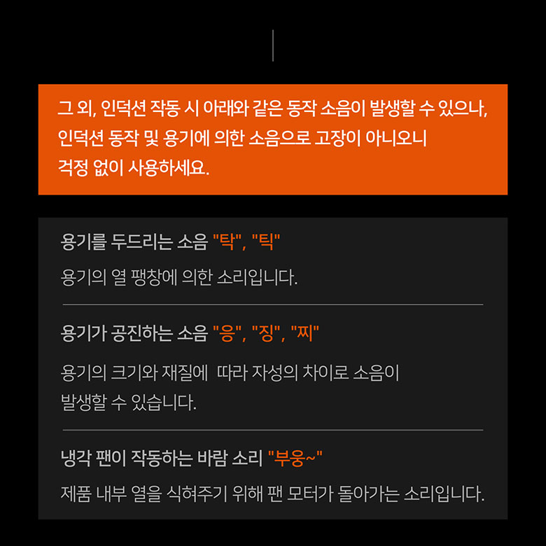 그 외, 인덕션 작동 시 아래와 같은 동작 소음이 발생할 수 있으나, 인덕션 동작 및 용기에 의한 소음으로 고장이 아니오니 걱정 없이 사용하세요. 용기를 두드리는 소음, 용기가 공진하는 소음, 냉각 팬이 작동하는 바람 소리