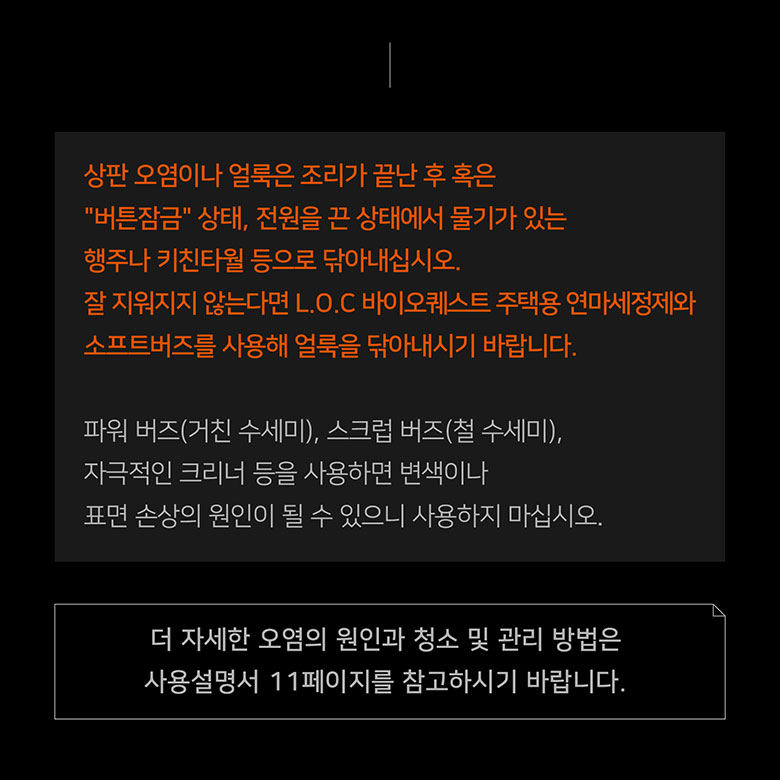 상판 오염이나 얼룩은 조리가 끝난 후 혹은 버튼잠금 상태, 전원을 끈 상태에서 물기가 있는 행주나 키친타월 등으로 닦아내십시오. 잘 지워지지 않는다면 L.O.C 바이오퀘스트 주택용 연마세정제와 소프트버즈를 사용해 얼룩을 닦아내시기 바랍니다.