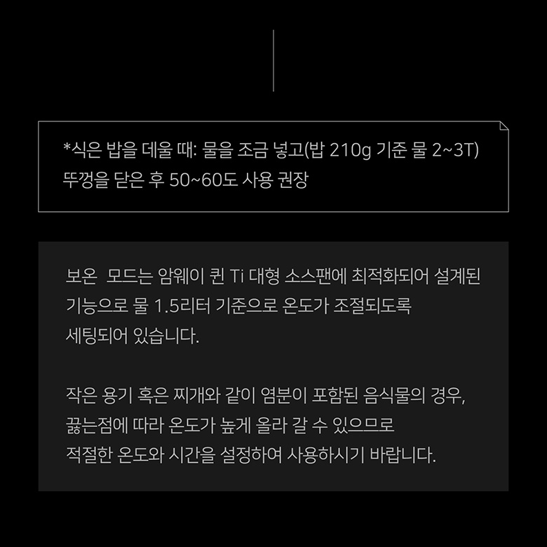 보온 모드는 암웨이 퀸 Ti 대형 소스팬에 최적화되어 설계된 기능으로 물 1.5리터 기준으로 온도가 조절되도록 세팅되어 있습니다.