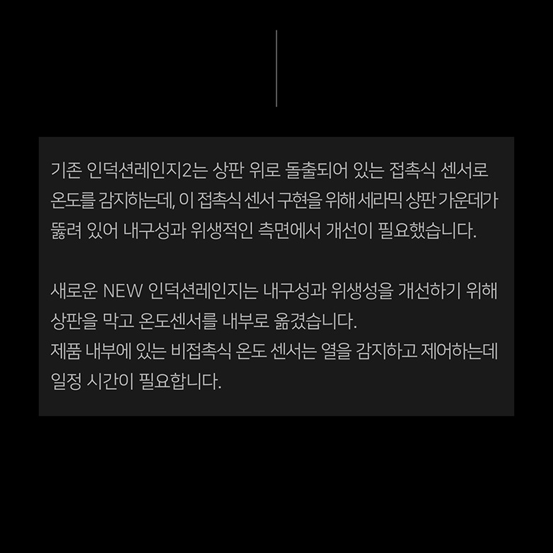 새로운 NEW 인덕션레인지는 내구성과 위생성을 개선하기 위해 상판을 막고 온도센서를 내부로 옮겼습니다. 제품 내부에 있는 비접촉식 온도 센서는 열을 감지하고 제어하는데 일정 시간이 필요합니다.