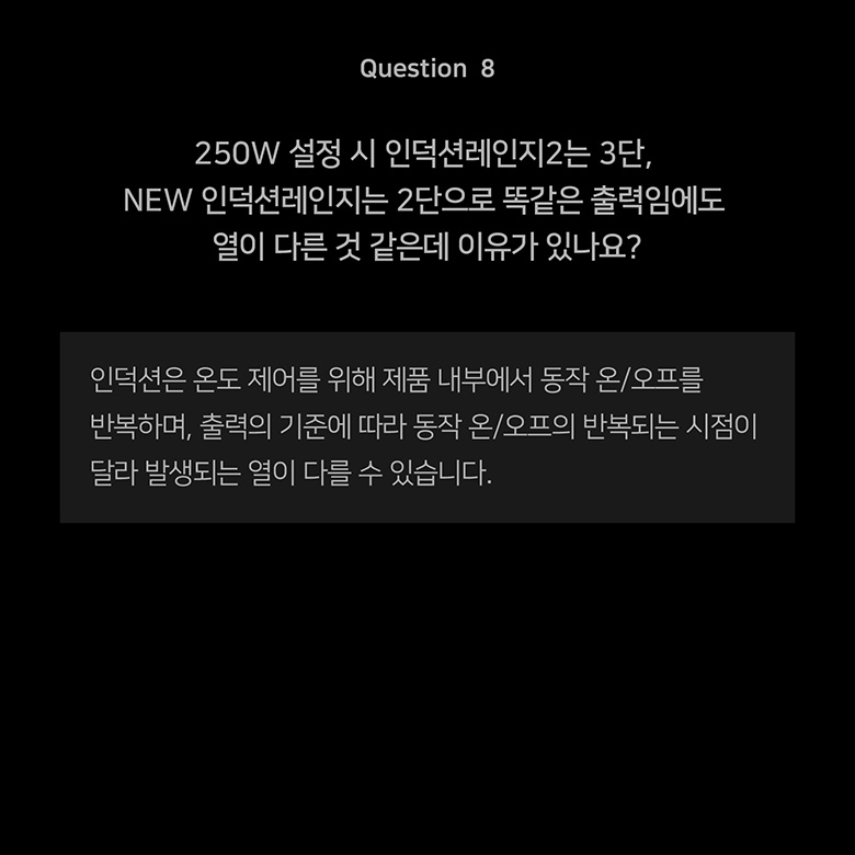 Question 8 250W 설정 시 인덕션레인지2는 3단 NEW 인덕션레인지는 2단으로 똑같은 출력임에도 열이 다른 것 같은데 이유가 있나요?