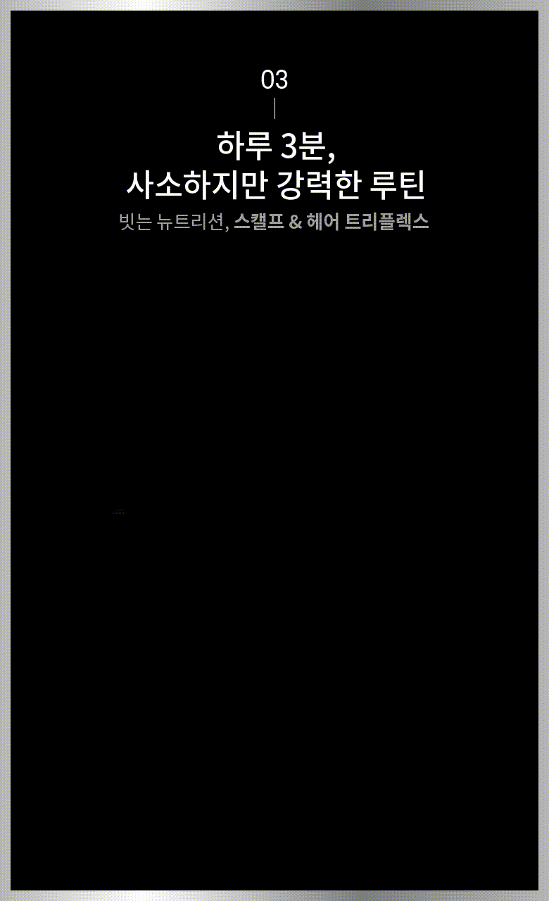 03 하루 3분, 사소하지만 강력한 루틴 빗는 뉴트리션, 스캘프 & 헤어 트리플렉스 01 스캘프 모드 02 헤어 모드 스캘프 뉴트리션 인텐시브 세럼-스캘프 모드 #뿌리세럼 #압도적 100배 이온토포레시스 IR LED 미세진동 RED EMS 두피 영양 흡수4) 압도적인 안티에이징 파워 두피 노화의 징후를 개선2) 인삼의 순수한 뿌리에너지, 핵심성분 레드클로버, 마카, 대부 100배1) 함유 검증된 6가지 안티에이징 지표 개선2) 두피-수분, 민감, 탄력 모발-강도, 윤기, 탄락3) 마이셀로 극강의 흡수력 탈모 증상 완화 가능성 화장품 끈적임 없는 극대화된 효능 효과 1. 자사제품 대비. 레드 클로버, 마카, 대두에 한함 2) 인체적용 시험결과, 피앤제이, 31명, 프리스케일러, 샴푸, 트리트먼트, 인텐시브세럼, 레이저 L400과 함께 사용시 3. 끊어짐에 의한 모발 탈락 4) 인체 피부조직 투과도 시험, Ex vivo, KSRC, 새티니크 스캘프 앤 헤어 뉴트리션 트리플렉스와 새티니크 스캘프 뉴트리션 인텐시브 세럼 사용 시, Triplex Scapl mode 모드 1개 부품 1회 적용 기준, 세럼 단독군과 세럼 및 디바이스 병행 사용군과 비교 시, 1회 제품 적용 후 24시간 후 여액의 Salicylic Acid 측정 기준, 세럼 단독군의 salicylc acid 함량을 100%로 계산하여 비교함 *시험조건은 실제 사용환경과 다를 수 있으며 개인차가 있을 수 있습니다.프로틴 NEW 앰플 미스트 - 헤어 모드 #모발 핵심 영양 공급 #모발을 탄탄하게 써모 액티브 RED IR LED 미세전류 미세진동 모발 손상 개선4) 캡슐화된 자연유래 단백질 콤플렉스 1) 손상된 큐티클에 흡착하여 모발을 속부터 채워주고2) 힘 없이 늘어지는 모발에 영양이 꽉 채워진 볼륨을 선사3) 1) 3종 하이드 룰라이즈드 단백질 성분 : 하이드롤라이즈드킁단백질, 하이드룰라이즈드밀단백질, 하이드롤라이즈드완두콩단백질 2) 모발 단백질 결합력 시험, Ex vivo, KSRC, n=20, 새니티크 스캘프 앤 헤어 뉴트리션 트리플렉스 및 새티니크 헤어 뉴트리션 프로틴 앰플 미스트 함께 사용 시, Triplex Hair mode 모드 1회 적용 기준, 미스트 단독군과 미스트 및 디바이스 병행 사용군과 비교 시, 1회 제품 적용 후 Aceyl Hecapeptide-B 및 Falrnitayl pertapeptide-4 형광 세기(Intensity)측정 3) 모발볼륨 인재적용시험, KSRC, n=20 (모발이 심각히 손상된 연구대상자), 새티니크 스캘프 앤 헤어 뉴트리션 트리플렉스, 새티니크 스캘프 뉴트리션 인텐시브세럼 및 새티니크 헤어 뉴트리션 프로틴 앰플미스트와 함께 사용시, 스캘프 모드 및 헤어모드 각1회 적용, 모발의 두께, 개수 및 성장과 무관함 4) 모발(큐티클)손상도 시험, KSRC, 인체 유래 모발(흑모) 트레스 사용, n=20, 새티니크 스캘프 앤 헤어 뉴트리션 트리플렉스, 새티니크 스캘프 뉴트리션 인텐시브 세럼 및 새티니크 헤어 뉴트리션 프로틴 앰플미스트와 함께 사용시, 손상 후 스캘프 모드 및 헤어모드 각1회 적용, 1회 적용 후 즉각적 측정으므로 일시적인 결과일 수 있음 *시험조건은 실제사용환경과 다를 수 있으며 개인차가 있을 수 있습니다. 파이토 단백질2) 뉴트리언트 흡수! 가수분해 단백질이 손상된 큐티클과 모발속 촘촘히 흡수 손상된 모발에 즉각적 단백질 착붙1) 손상모에 즉각적 흡착 코딩 극강의 탄탄한 프로틴 볼륨3) - 써모 액티브 포뮬라가 트리플렉스와 사용시, 단백질 결합 강화 1) 1) 모발 단백질 결합력 시험, Exvivo, KSRC, n=20, 새티니크 스캘프 앤 헤어 뉴트리션 트리플렉스 및 새티니크 헤어 뉴트리션 프로틴 앰플 미스트 함께 사용 시, Triplex Hair mode 모드 1회 적용 기준, 미스트 단독군과 미스트 및 디바이스 병행 사용군과 비교 시, 1회 제품 적용 후 Acetyl Hexapeptide-8 및 Palmitoyl pentapeptide-4 형광 세기(Intensity) 측정 2) 3종 하이드롤라이즈드 단백질 성분 : 하이드롤라이즈드콩단백질, 하이드롤라이즈드밀단백질, 하이드롤라이즈드완두콩단백질 3) 모발볼륨 인체적용시험, KSRC, n=20(모발이 심각히 손상된 연구대상자), 새티니크 스캘프 앤 헤어 뉴트리션 트라플렉스, 새티니크 스캘프 뉴트리션 인텐시브세럼 및 새티니크 헤어 뉴트리션 프로틴 앰플미스트와 함께 사용시, 스캘프 모드 및 헤어모드 각1회 적용, 모발의 두께 개수 및 성장과는 무관함 *시험조건은 실제사용환경과 다를 수 있으며 개인차가 있을 수 있습니다. 단백질 수분 멜라닌 기타 Robbins CR. Chemical and physical Behavior of Human Hair. 3rd ed. New York: Springer-Verlag 1994: p55-92