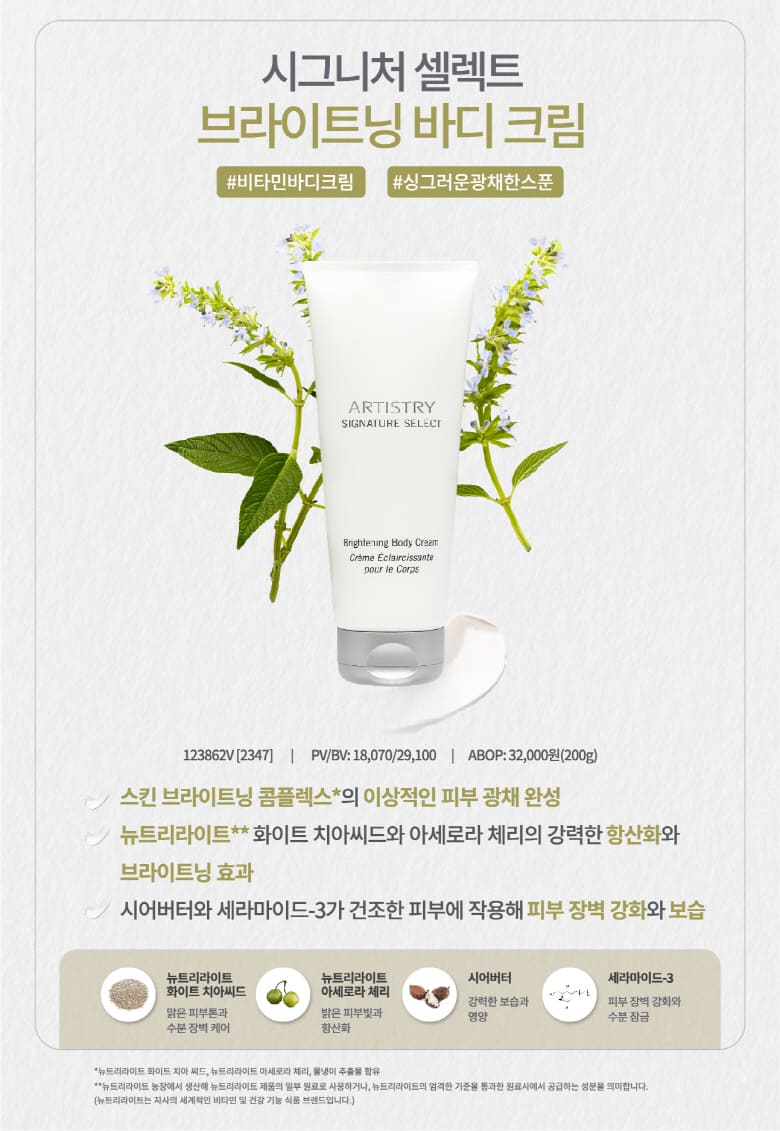 시그니처 셀렉트 브라이트닝 바디 크림 #비타민바디크림 #싱그러운광채한스푼 123862V[2347] | PV/BV: 18,070/29,100 | ABOP: 32,000(200g) - 스킨 브라이트닝 콤플렉스*의 이상적인 피부 광채 완성, 뉴트리라이트**화이트 치아씨드와 아세로라 체리의 강력한 항산화와 브라이트닝 효과, 시어버터와 세라마이드-3가 건조한 피부에 작용해 피부 장벽 강화와 보습 - 뉴트리라이트 화이트 치아씨드(맑은 피부톤과 수분 장벽 케어), 뉴트리라이트 아세로라 체리(밝은 피부빛과 항산화), 시어버터(강력한 보습과 영양), 세라마이드-3(피부 장벽 강화와 수분 잠금) *뉴트리라이트 화이트 치아 씨드, 뉴트리라이트 아세로라 체리, 물냉이 추출물 함유 **뉴트리라이트 농장에서 생산해 뉴트리라이트 제품의 일부 원료로 사용하거나, 뉴트리라이트의 엄격한 기준을 통과한 원료사에서 공급하는 성분을 의미합니다.(뉴트리라이트는 자사의 세계적인 비타민 및 건강 기능 식품 브랜드입니다.)