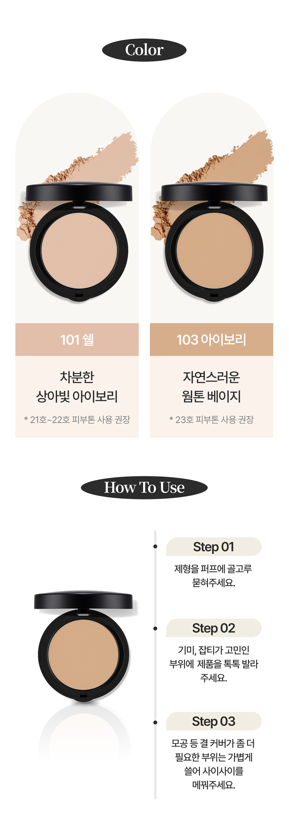 Color / 101 쉘 : 차분한 상아빛 아이보리 * 21호~22호 피부톤 사용 권장 / 103 아이보리 : 자연스러운 웜톤 베이지 * 23호 피부톤 사용 권장 / How To Use / Step 01 제형을 퍼프에 골고루 묻혀주세요. / Step 02 기미, 잡티가 고민인 부위에 제품을 톡톡 발라주세요. / Step 03 모공 등 결 커버가 좀 더 필요한 부위는 가볍게 쓸어 사이사이를 메꿔주세요.