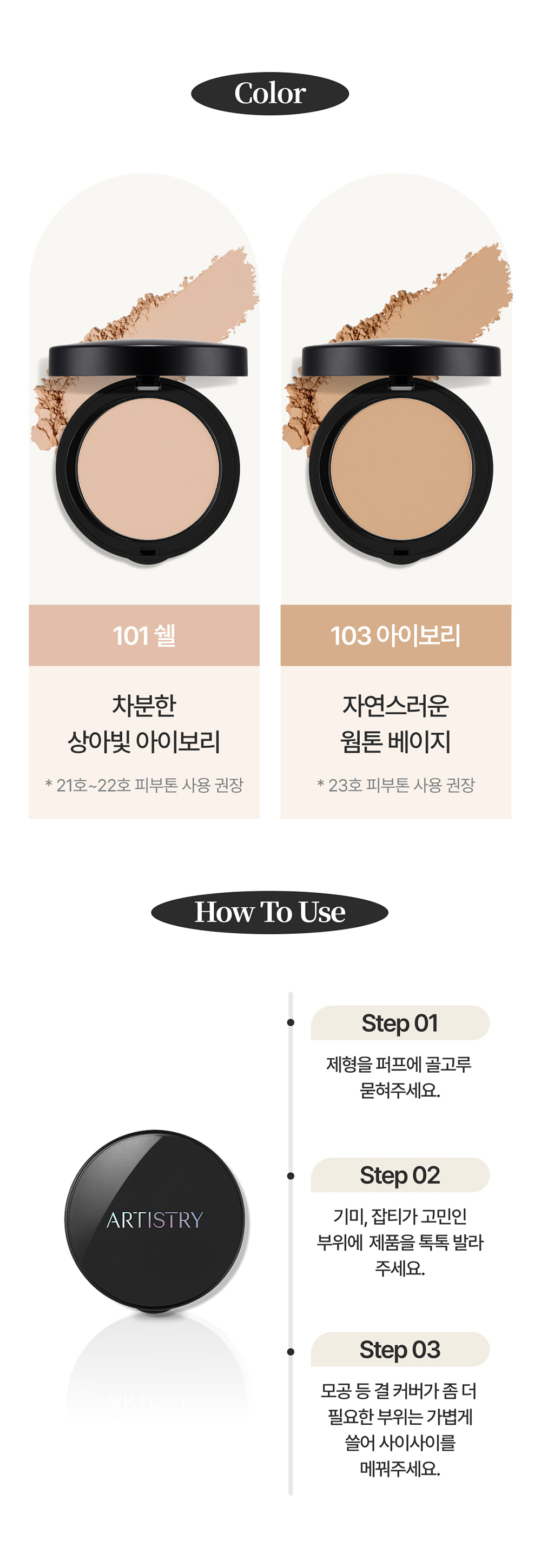 Color / 101 쉘 : 차분한 상아빛 아이보리 * 21호~22호 피부톤 사용 권장 / 103 아이보리 : 자연스러운 웜톤 베이지 * 23호 피부톤 사용 권장 / How To Use / Step 01 제형을 퍼프에 골고루 묻혀주세요. / Step 02 기미, 잡티가 고민인 부위에 제품을 톡톡 발라주세요. / Step 03 모공 등 결 커버가 좀 더 필요한 부위는 가볍게 쓸어 사이사이를 메꿔주세요.