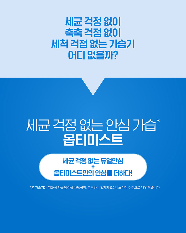 세균 걱정 없이 축축 걱정 없이 세척 걱정 없는 가습기 어디 없을까? 세균 걱정 없는 안심 가습 옵티미스트 세균 걱정 없는 듀얼안심 + 옵티미스트만의 안심을 더하다!