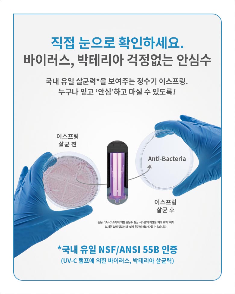 직접 눈으로 확인하세요. 바이러스, 박테리아 걱정없는 안심수 /
국내 유일 살균력(논문 'UV-C 조사에 의한 음용수 살균 시스템의 미생물 저해 효과'에서 실시한 실험 결과이며, 실제 환경에 따라 다를 수 있습니다.)을 보여주는 정수기 이스프링. 누구나 믿고 '안심'하고 마실 수 있도록! /
국내 유일 NSF/ANSI 55B 인증 (UV-C 램프에 의한 바이러스, 박테리아 살균력)