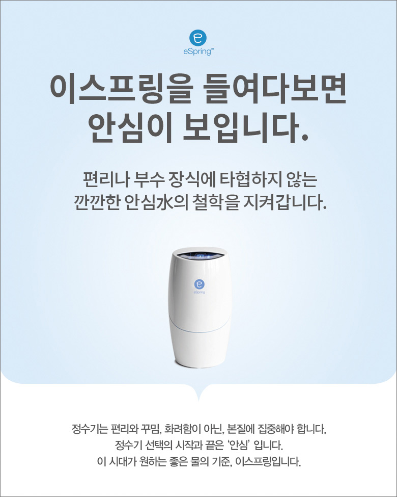 이스프링을 들여다 보면 안심이 보입니다. /
편리나 부수 장식에 타엽하지 않는 깐깐한 안심水의 철학을 지켜갑니다. /
정수기는 편리와 꾸밈, 화려함이 아닌, 본질에 집중해야 합니다. 정수기 선택의 시작과 끝은 '안심' 입니다. 이 시대가 원하는 좋은 물의 기준, 이스프링입니다.