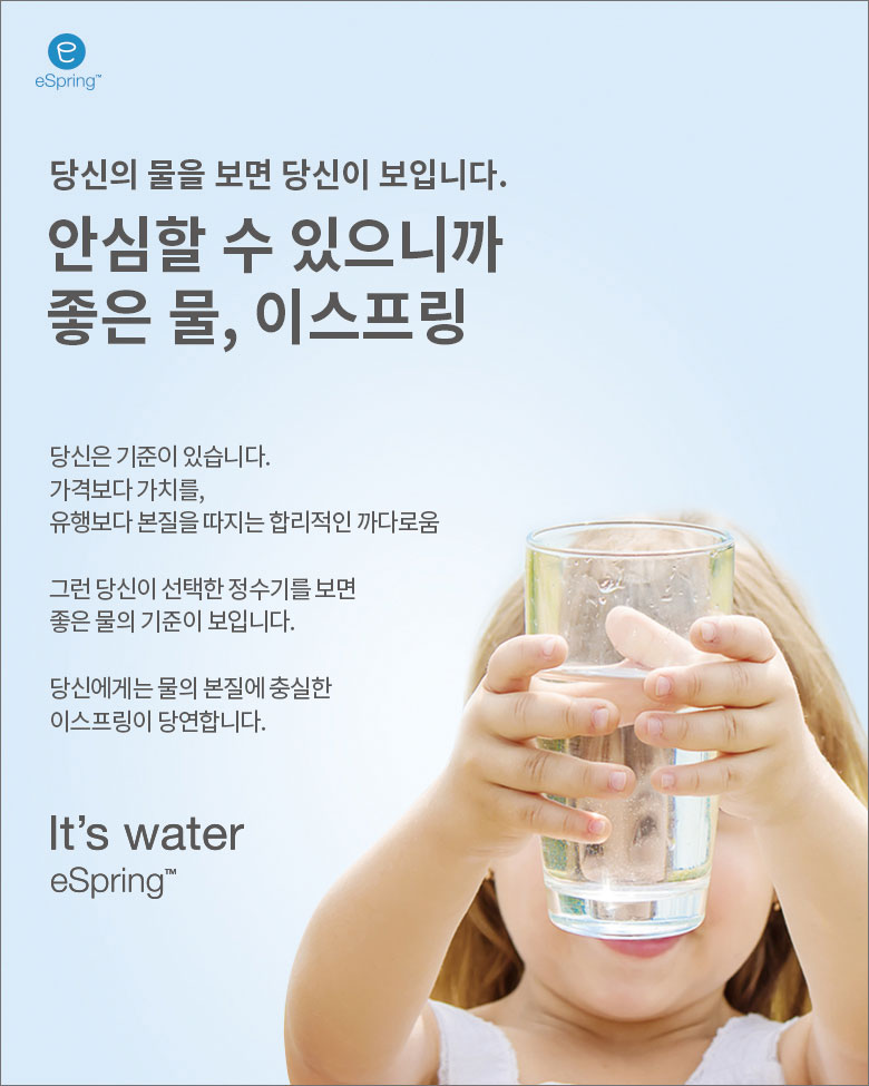 당신의 물을 보면 당신이 보입니다. 안심할 수 있으니까 좋은 물, 이스프링 /
당신은 기준이 있습니다. 가격보다 가치를, 유행보다 본질을 따지는 합리적인 까다로움 /
그런 당신이 선택한 정수기를 보면 좋은 물의 기준이 보입니다. /
당신에게는 물의 본질에 충실한 이스프링이 당연합니다. /
It's water eString™