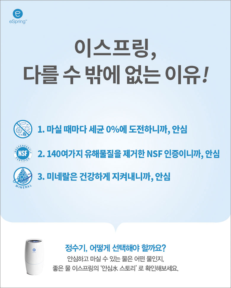 이스프링, 다를 수 밖에 없는 이유! /
1. 마실 때마다 세균 0%에 도전하니까, 안심 /
2. 140여가지 유해물질을 제거한 NSF 인증이니까, 안심 /
3. 미네랄은 건강하게 지켜내니까, 안심 /
정수기 어떻게 선택해야 할까요? /
안심하고 마실 수 있는 물은 어떤 물인지, 좋은 물 이스프링의 '안심水 스토리'로 확인해보세요.