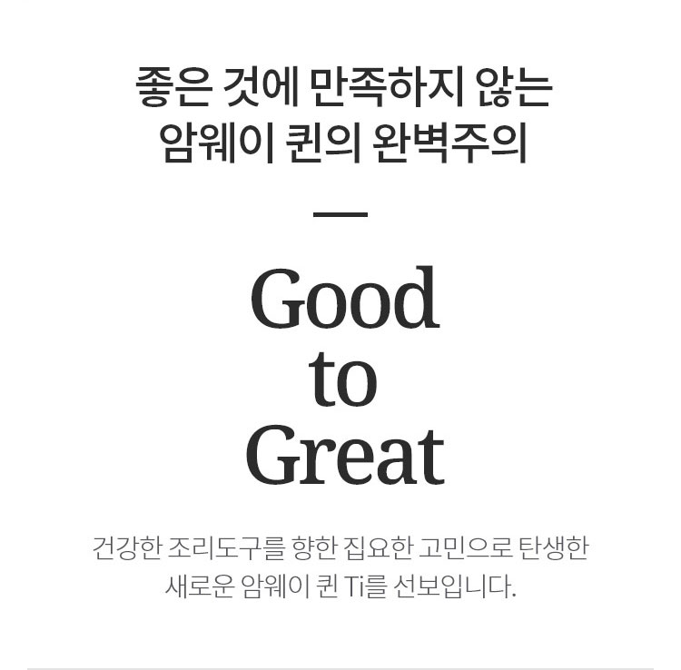 좋은 것에 만족하지 않는 암웨이 퀸의 완벽주의 Good to Great 건강한 조리도구를 향한 집요한 고민으로 탄생한 새로운 암웨이 퀸 Ti를 선보입니다.