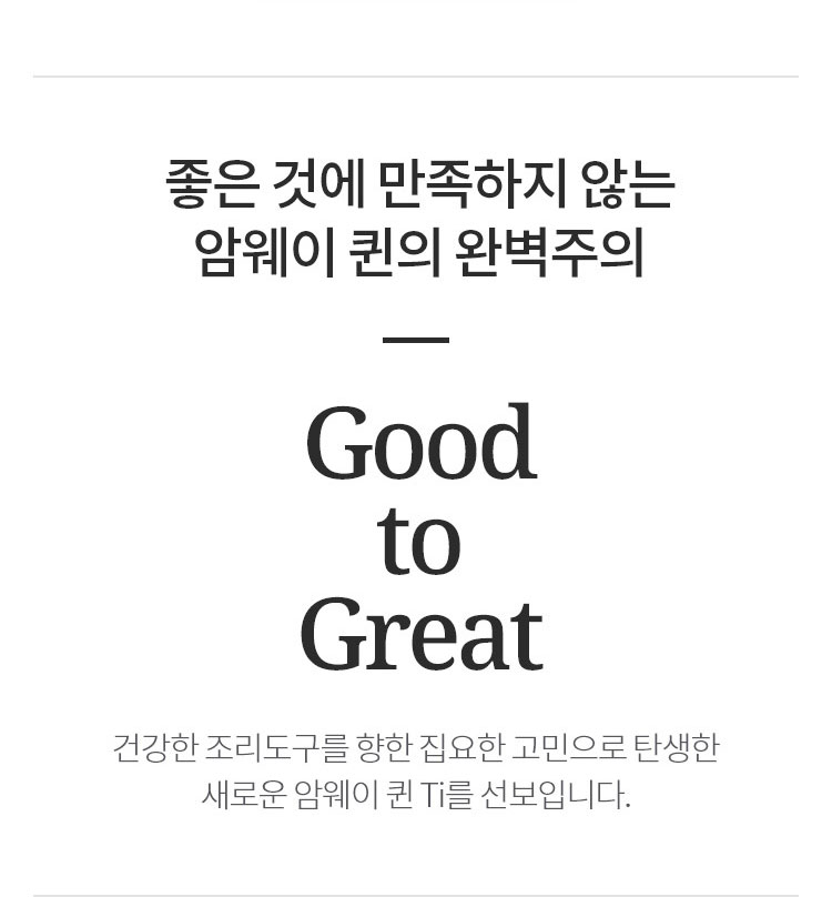 좋은 것에 만족하지 않는 암웨이 퀸의 완벽주의 Good to Great 건강한 조리도구를 향한 집요한 고민으로 탄생한 새로운 암웨이 퀸 Ti를 선보입니다.