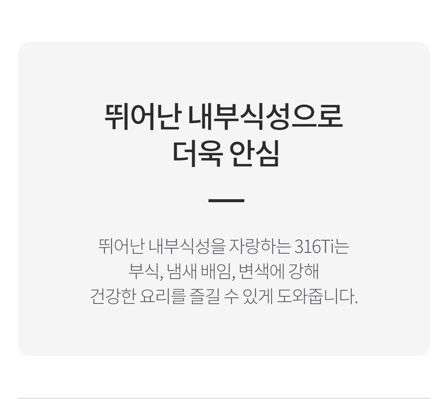 뛰어난 내부식성으로 더욱 안심 뛰어난 내부식성을 자랑하는 316Ti는 부식, 냄새 배임, 변색에 강해 건강한 요리를 즐길 수 있게 도와줍니다. / 암웨이퀸 Ti 대형 프라이팬 내부 재질 설명 - 암웨이 퀸 Ti 대형 프라이팬(316Ti), 암웨이 퀸 대형 프라이팬(304) / * 피팅 부식에 대한 자사 제품 샘플 테스트 결과로 실제 사용 환경 및 조건에 따라 다를 수 있습니다.