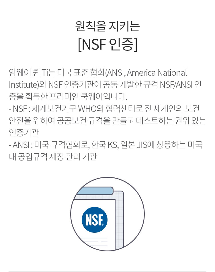 원칙을 지키는 [NSF 인증] : 암웨이 퀸 Ti는 미국 표준 협회(ANSI, America National Institute)와 NSF 인증기관이 공동 개발한 규격 NSF/ANSI 인증을 획득한 프리미엄 쿡웨어입니다.
        - NSF : 세계보건기구 WHO의 협력센터로 전 세계인의 보건안전을 위하여 글로벌 공공보건 규격을 만들고 테스트하는 권위 있는 인증기관
        - ANSI : 미국 규격협회로, 한국 KS, 일본 JIS에 상응하는 미국 내 공업규격 제정 관리 기관