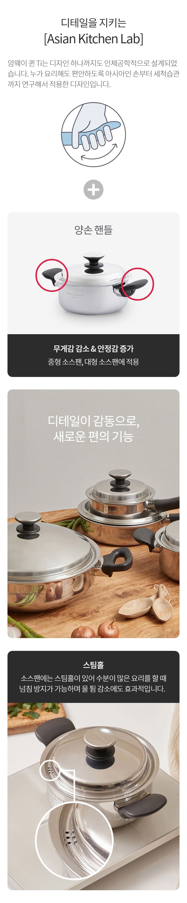 디테일을 지키는 디테일을 지키는 : 암웨이 퀸 Ti는 디자인 하나까지도 인체공학적으로 설계되었습니다. 누가 요리해도 편안하도록 아시아인 손부터 세척습관까지 연구해서 적용한 디자인입니다. 양손 핸들 , 무게감 감소 & 안정감 증가 중형 소스팬, 대형 소스팬에 적용 / 디테일이 감동으로, 새로운 편의 기능 스팀홀 : 소스팬에는 스팀홀이 있어 수분이 많은 요리를 할 때 넘침 방지가 가능하며 물 튐 감소에도 효과적입니다.