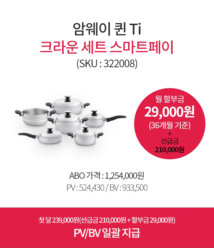 암웨이 퀸 Ti 크라운세트 스마트페이(SKU : 322008) / 월 할부금 29,000원(36개월 기준) + 선급금 210,000원 / ABO 가격 : 1,254,000원
        PV : 524,430 / BV : 933,500 / 첫 달 239,000원(선급금 210,000원 + 할부금 29,000원)
        PV/BV 일괄 지급