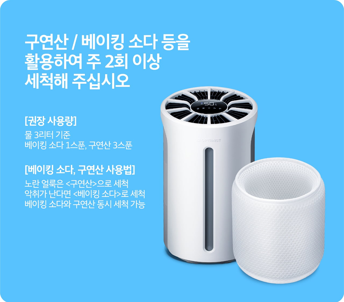 구연산 / 베이킹 소다 등을 활용하여 주 2회 이상 세척해 주십시오 [권장 사용량] 물 3리터 기준 베이킹 소다 1스푼, 구연산 3스푼 [베이킹 소다, 구연산 사용법] 노란 얼룩은 <베이킹 소다>로 세척 베이킹 소다와 구연산 동시 세척 가능>