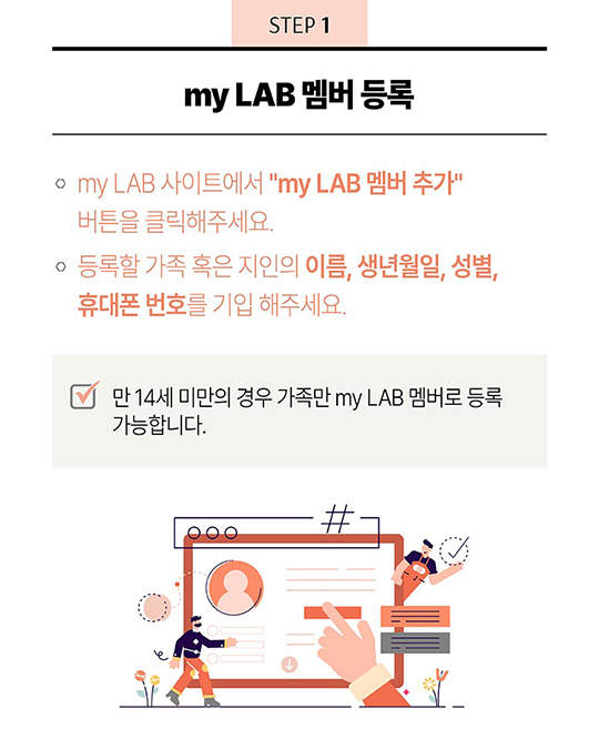 STEP 1 - my LAB 멤버 등록 : 1. my LAB 홈페이지에서 “my LAB 멤버 추가” 버튼을 클릭해주세요. 2. 등록할 가족 혹은 지인의 이름, 생년월일, 성별, 휴대폰 번호를 기입 해주세요. - 만 14세 미만의 경우 가족만 my LAB 멤버로 등록 가능합니다. 