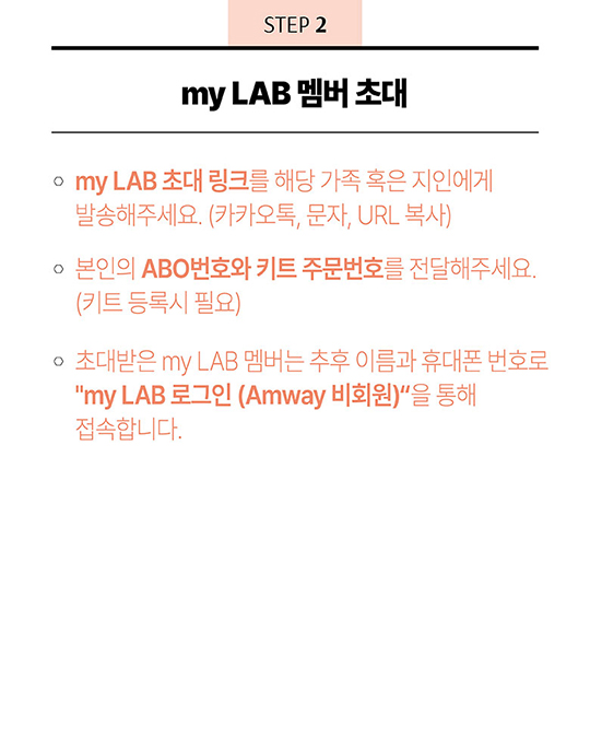 STEP 2 - my LAB 멤버 초대 - 1. my LAB 초대 링크를 해당 가족 혹은 지인에게 발송해주세요(카카오톡, 문자, URL 복사) 2. 본인의 ABO번호와 키트 주문번호를 전달해주세요.(키트 등록시 필요) 3. 초대받은 my LAB 멤버는 추후 이름과 휴대폰 번호로 “my LAB 로그인 (Amway 비회원)”을 통해 접속합니다. 