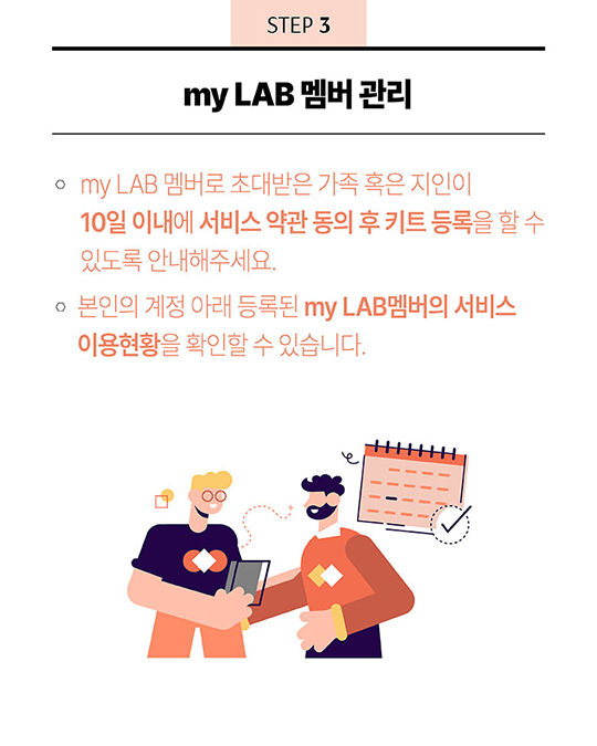 STEP 3 - my LAB 멤버 관리 : 1. my LAB 멤버로 초대받은 가족 혹은 지인이 10일 이내에 서비스 약관 동의 후 키트 등록을 할 수 있도록 안내해주세요. 2. 본인의 계정 아래 등록된 my LAB멤버의 서비스 이용현황을 확인할 수 있습니다.