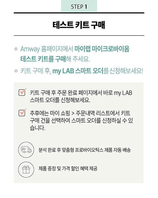 STEP 1 - 테스트 키트 구매 : 1. Amway 홈페이지에서 마이랩 마잌로바이옴 테스트 키트를 구매해 주세요. 2. 키트 구매 후, my LAB 스마트 오더를 신청해보세요! - 키트 구매 후 주문 완료 페이지에서 바로 my LAB 스마트 오더를 신청해보세요. - 추후에는 마이 쇼핑 > 주문내역 리스트에서 키트 구매 건을 선택하여 스마트 오더를 신청하실 수 있습니다. - 분석 완료 후 맞춤형 프로바이오틱스 제품 자동 배송 - 제품 증정 및 가격 할인 혜택 제공
