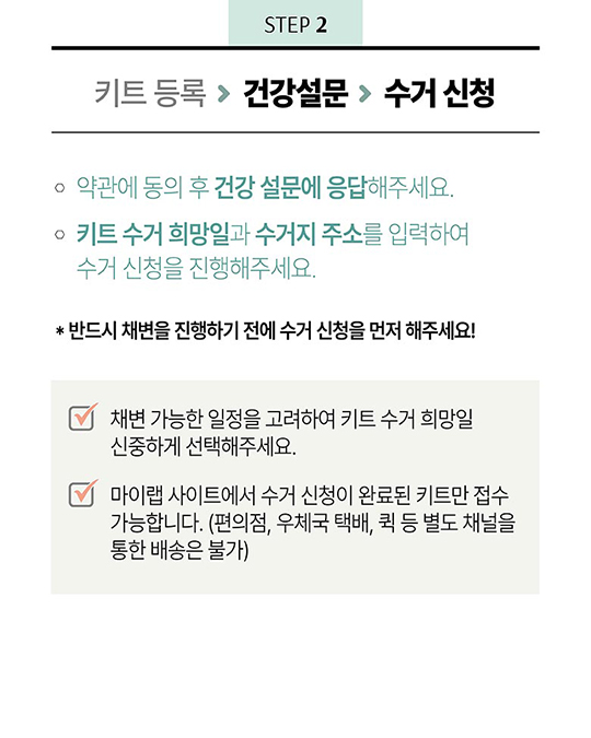 STEP 2 - 키트 등록 > 건강설문 > 수거 신청 1. 약관에 동의 후 건강 설문에 응답해 주세요. 2. 키트 수거 희망일과 수거지 주소를 입력하여 수거 신청을 진행해주세요. *반드시 채변을 진행하기 전에 수거 신청을 먼저 해주세요! - 채변 가능한 일정을 고려하여 키트 수거 희망일 신중하게 선택해주세요. - 마이랩 사이트에서 수거 신청이 완료된 키트만 접수 가능합니다. (편의점, 우체국 택배, 퀵 등 별도 채널을 통한 배송은 불가)