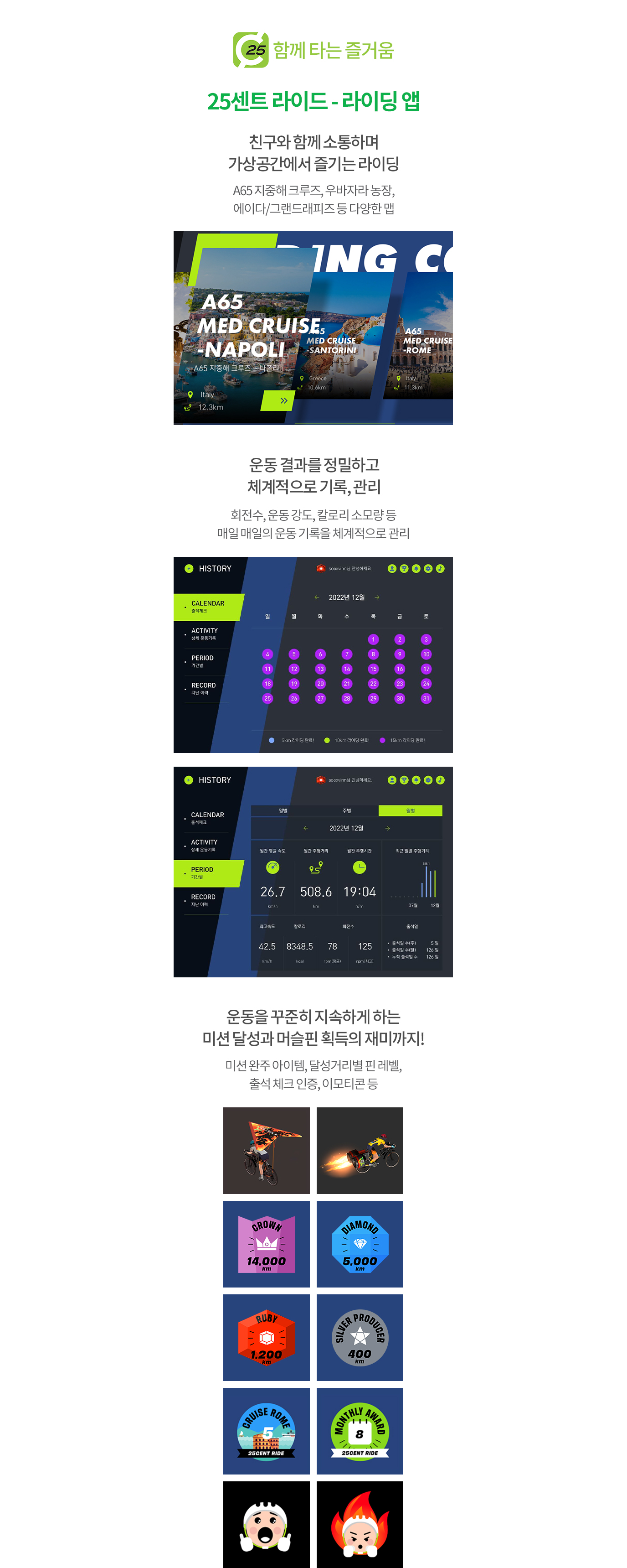 함께 타는 즐거움 25센트 라이드 - 라이딩 앱 [친구와 함께 소통하며 가상공간에서 즐기는 라이딩 - A65 지중해 크루즈, 우바자라 농장, 에이다/그랜드래피즈 등 다양한 맵, 운동 결과를 정밀하고 체계적으로 기록, 관리 - 회전수, 운동 강도, 칼로리 소모량 등 매일 매일의 운동 기록을 체계적으로 관리. 운동을 꾸준히 지속하게 하는 미션 달성과 머슬핀 획득의 재미까지! - 미션 완주 아이템, 달성거리별 핀 레벨, 출석 체크 인증, 이모티콘 등.