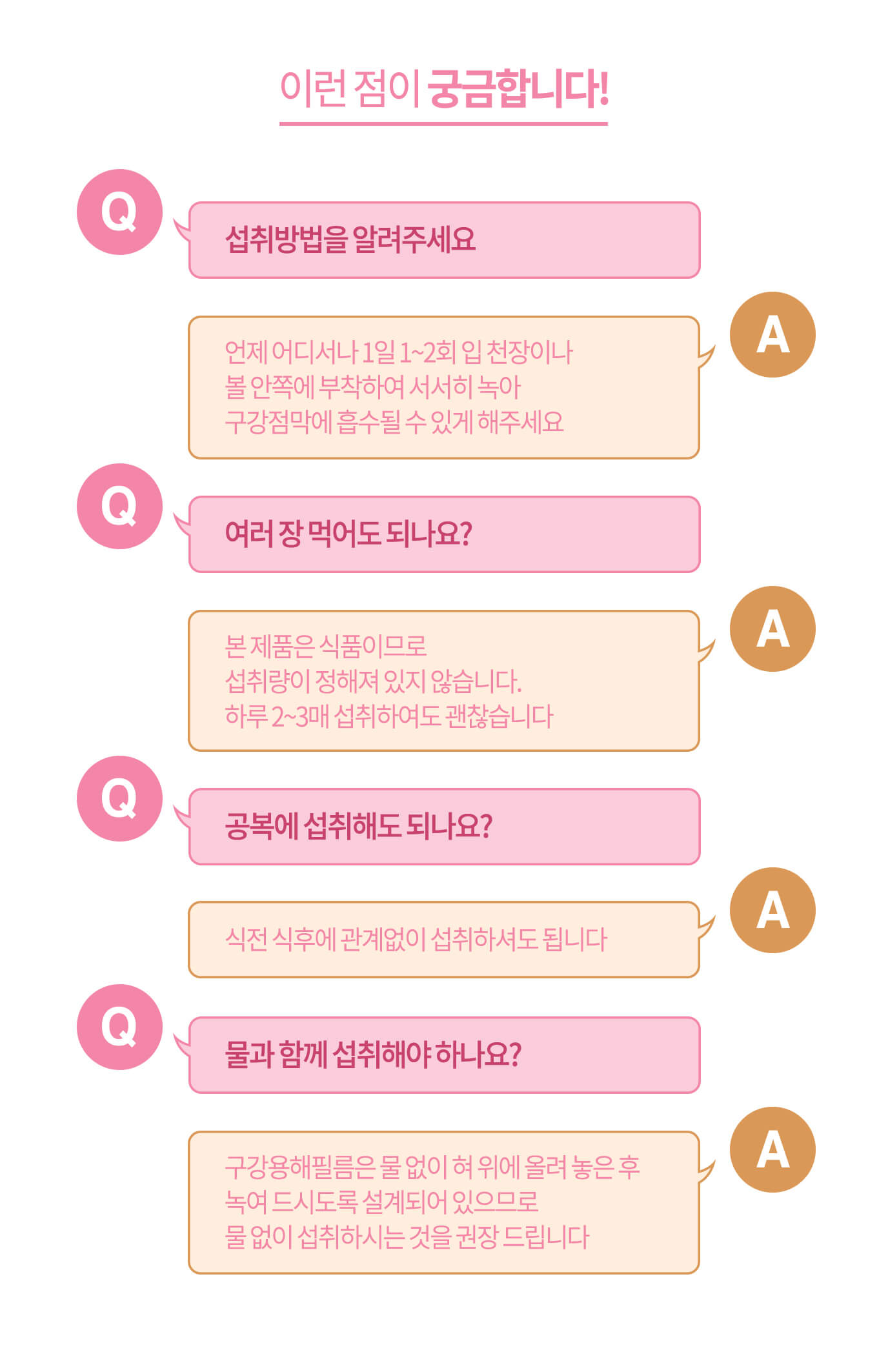 이런 점이 궁금합니다! // Q. 섭취 방법을 알려주세요 A. 언제 어디서나 1일 1~2회 입 천장이나 볼 안쪽에 부착하여 서서히 녹아 구강점막에 흡수될 수 있게 해주세요 / Q. 여러 장 먹어도 되나요? A. 본 제품은 식품이므로 섭취량이 정해져 있지 않습니다. 하루 2~3매 섭취하여도 괜찮습니다 // Q. 공복에 섭취해도 되나요? A. 식전 식후에 관계없이 섭취하셔도 됩니다 // Q. 물과 함께 섭취해야 하나요? A. 구강용해필름은 물 없이 혀 위에 올려 놓은 후 녹여 드시도록 설계되어 있으므로 물 없이 섭취하시는 것을 권장 드립니다