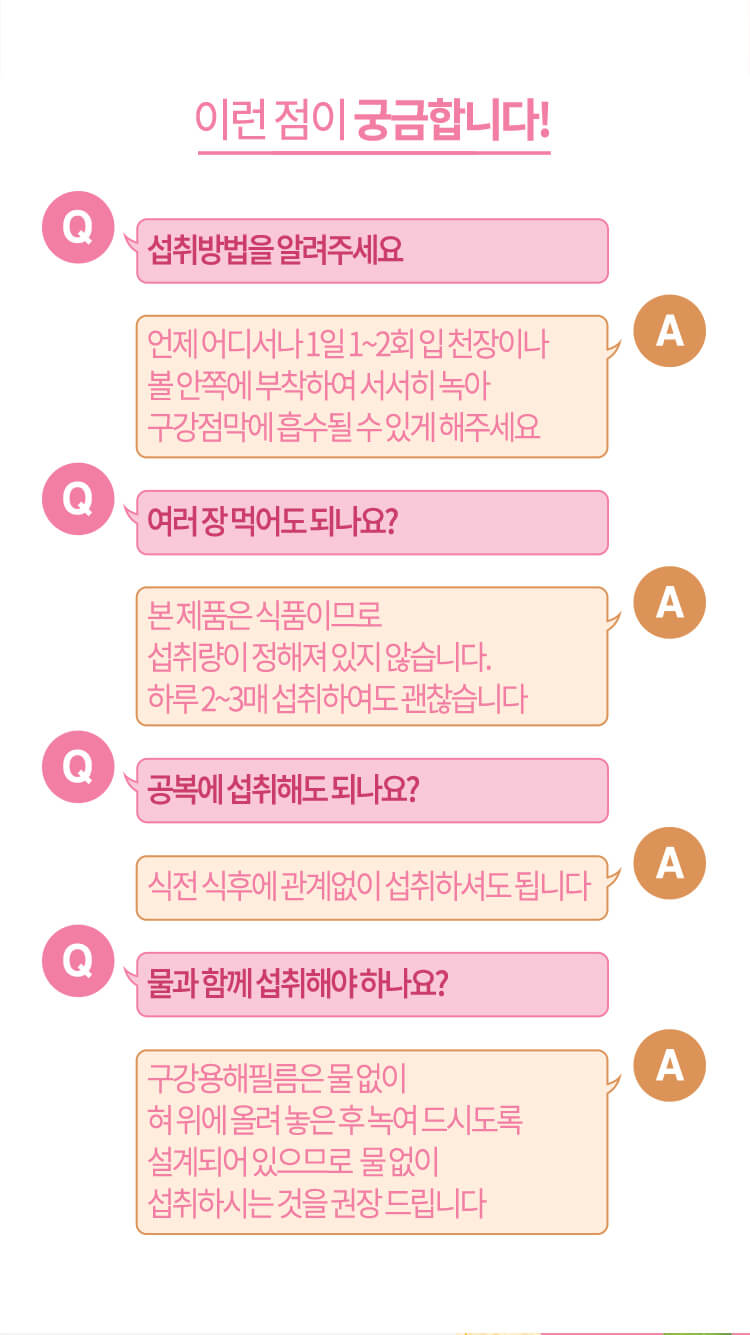 이런 점이 궁금합니다! // Q. 섭취 방법을 알려주세요 A. 언제 어디서나 1일 1~2회 입 천장이나 볼 안쪽에 부착하여 서서히 녹아 구강점막에 흡수될 수 있게 해주세요 / Q. 여러 장 먹어도 되나요? A. 본 제품은 식품이므로 섭취량이 정해져 있지 않습니다. 하루 2~3매 섭취하여도 괜찮습니다 // Q. 공복에 섭취해도 되나요? A. 식전 식후에 관계없이 섭취하셔도 됩니다 // Q. 물과 함께 섭취해야 하나요? A. 구강용해필름은 물 없이 혀 위에 올려 놓은 후 녹여 드시도록 설계되어 있으므로 물 없이 섭취하시는 것을 권장 드립니다