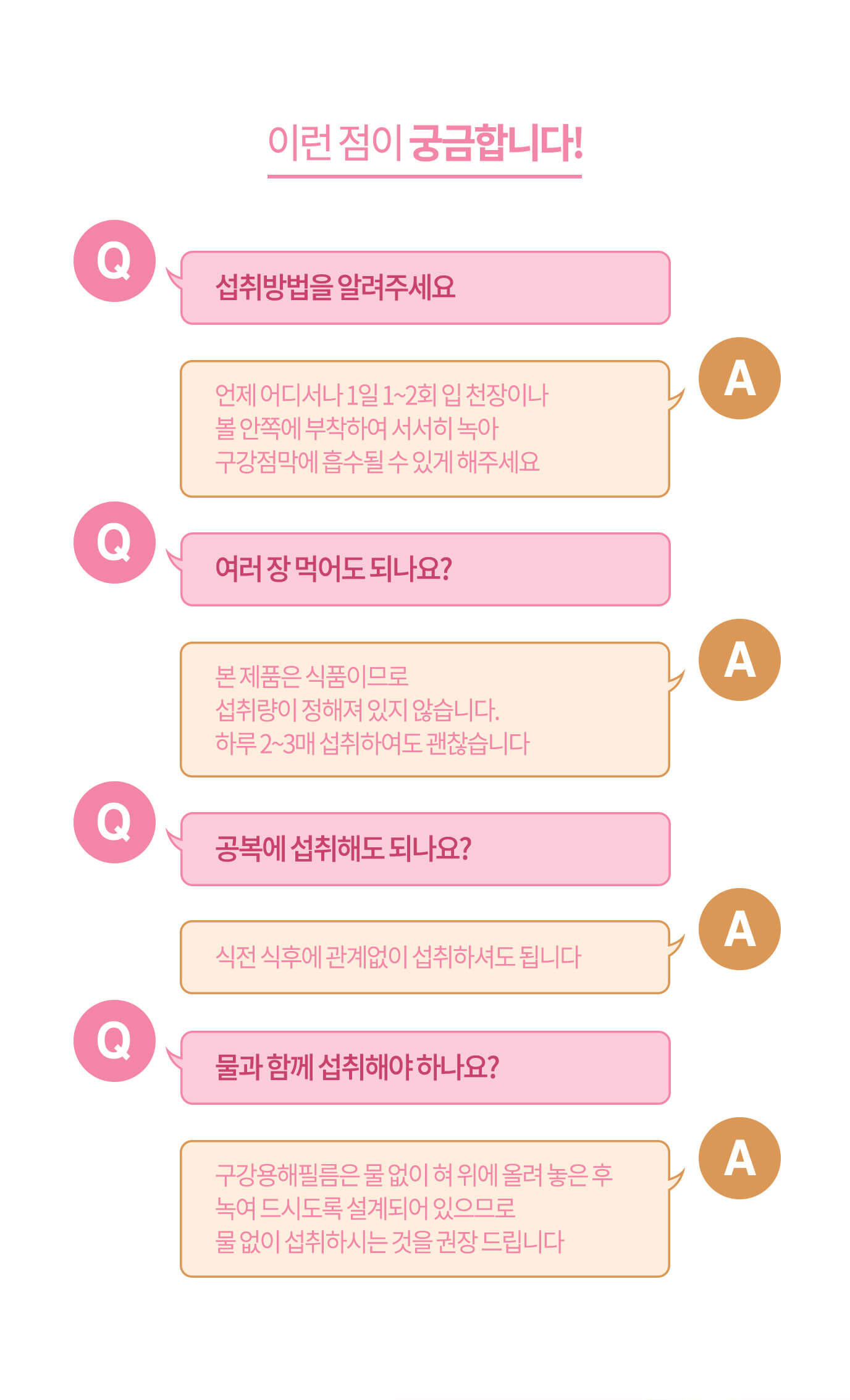 이런 점이 궁금합니다! // Q. 섭취 방법을 알려주세요 A. 언제 어디서나 1일 1~2회 입 천장이나 볼 안쪽에 부착하여 서서히 녹아 구강점막에 흡수될 수 있게 해주세요 / Q. 여러 장 먹어도 되나요? A. 본 제품은 식품이므로 섭취량이 정해져 있지 않습니다. 하루 2~3매 섭취하여도 괜찮습니다 // Q. 공복에 섭취해도 되나요? A. 식전 식후에 관계없이 섭취하셔도 됩니다 // Q. 물과 함께 섭취해야 하나요? A. 구강용해필름은 물 없이 혀 위에 올려 놓은 후 녹여 드시도록 설계되어 있으므로 물 없이 섭취하시는 것을 권장 드립니다