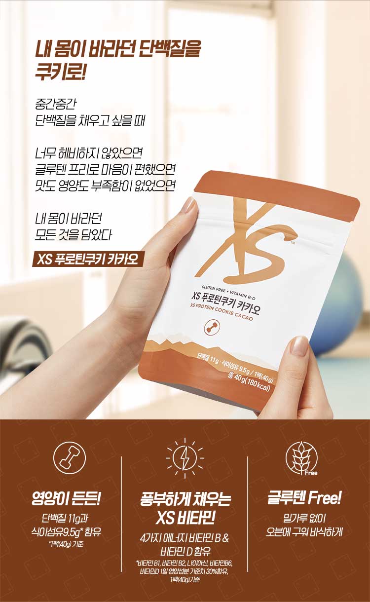 내 몸이 바라던 단백질을 쿠키로! 중간중간 단백질을 채우고 싶을 때 너무 헤비하지 않았으면 글루텐 프리로 마음이 편했으면 맛도 영양도 부족함이 없었으면 내 몸이 바라던 모든 것을 담았다 XS 푸로틴쿠키 카카오 영양이 든든! 단백질 11g과 식이섬유9.5g* 함유 풍부하게 채우는 XS 비타민 4가지 에너지 비타민 B & 비타민 D 함유 *비타민 B1, 비타민 B2, 나이아신, 비타민B6, 비타민D 1일 영양성분 기준치 30%함유, 1팩(40g) 글루텐 Free! 밀가루 없이 오븐에 구워 바삭하게