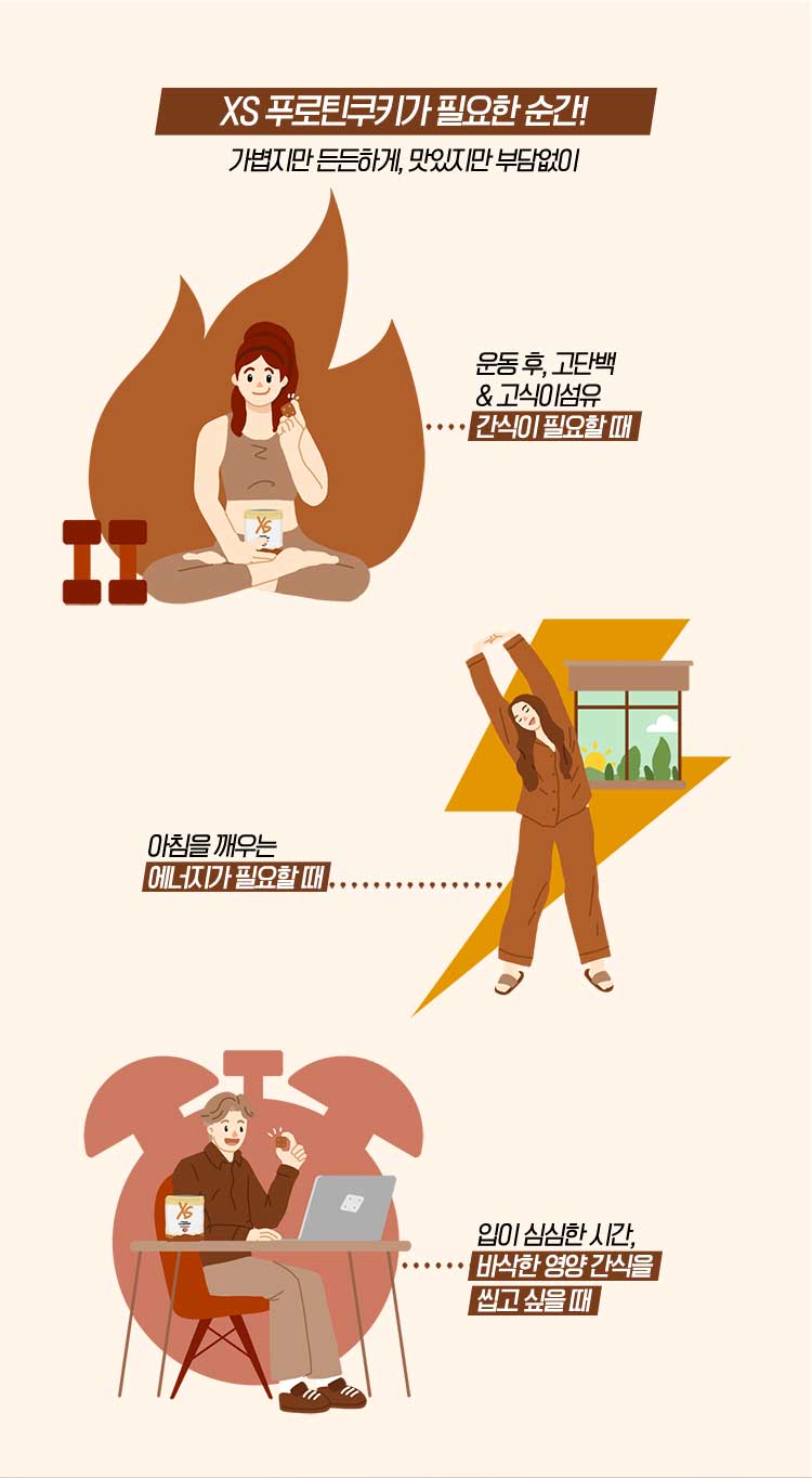 XS 푸로틴쿠키가 필요한 순간! 가볍지만 든든하게, 맛있지만 부담없이 운동 후, 고단백 & 고식이섬유 간식이 필요할 때 아침을 깨우는 에너지가 필요할 때 입이 심심한 시간, 바삭한 영양 간식을 씹고 싶을 때